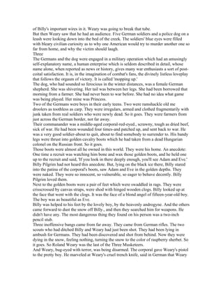 of Billy's important wires in it. Weary was going to break that tube.
But then Weary saw that he had an audience. Five German soldiers and a police dog on a
leash were looking down into the bed of the creek. The soldiers' blue eyes were filled
with bleary civilian curiosity as to why one American would try to murder another one so
far from home, and why the victim should laugh.
Three
The Germans and the dog were engaged in a military operation which had an amusingly
self-explanatory name, a human enterprise which is seldom described in detail, whose
name alone, when reported as news or history, gives many war enthusiasts a sort of post-
coital satisfaction. It is, in the imagination of combat's fans, the divinely listless loveplay
that follows the orgasm of victory. It is called 'mopping up.'
The dog, who had sounded so ferocious in the winter distances, was a female German
shepherd. She was shivering. Her tail was between her legs. She had been borrowed that
morning from a farmer. She had never been to war before. She had no idea what game
was being played. Her mine was Princess.
Two of the Germans were boys in their early teens. Two were ramshackle old me
droolers as toothless as carp. They were irregulars, armed and clothed fragmentarily with
junk taken from real soldiers who were newly dead. So it goes. They were farmers from
just across the German border, not far away.
Their commanander was a middle-aged corporal-red-eyed., scrawny, tough as dried beef,
sick of war. He had been wounded four times-and patched up, and sent back to war. He
was a very good soldier-about to quit, about to find somebody to surrender to. His bandy
legs were thrust into golden cavalry boots which he had taken from a dead Hungarian
colonel on the Russian front. So it goes.
Those boots were almost all he owned in this world. They were his home. An anecdote:
One time a recruit was watching him bone and wax those golden boots, and he held one
up to the recruit and said, 'If you look in there deeply enough, you'll see Adam and Eve.'
Billy Pilgrim had not heard this anecdote. But, lying on the black ice there, Billy stared
into the patina of the corporal's boots, saw Adam and Eve in the golden depths. They
were naked. They were so innocent, so vulnerable, so eager to behave decently. Billy
Pilgrim loved them.
Next to the golden boots were a pair of feet which were swaddled in rags. They were
crisscrossed by canvas straps, were shod with hinged wooden clogs. Billy looked up at
the face that went with the clogs. It was the face of a blond angel of fifteen-year-old boy.
The boy was as beautiful as Eve.
Billy was helped to his feet by the lovely boy, by the heavenly androgyne. And the others
came forward to dust the snow off Billy., and then they searched him for weapons. He
didn't have any. The most dangerous thing they found on his person was a two-inch
pencil stub.
Three inoffensive bangs came from far away. They came from German rifles. The two
scouts who had ditched Billy and Weary had just been shot. They had been lying in
ambush for Germans. They had been discovered and shot from behind. Now they were
dying in the snow, feeling nothing, turning the snow to the color of raspberry sherbet. So
it goes. So Roland Weary was the last of the Three Musketeers.
And Weary, bug-eyed with terror, was being disarmed. The corporal gave Weary's pistol
to the pretty boy. He marveled at Weary's cruel trench knife, said in German that Weary
 