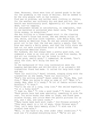 them. Moreover, there were tons of canned goods to be had
for the grubbing in the ruins of Bolivar. And we seemed to
be the only people left on San Lorenzo.
Food was no problem, and neither were clothing or shelter,
for the weather was uniformly dry and dead and hot. Our
health was monotonously good. Apparently all the germs were
dead, too--or napping.
Our adjustment became so satisfactory, so complacent, that
no one marveled or protested when Hazel said, "One good
thing anyway, no mosquitoes."
She was sitting on a three-legged stool in the clearing
where Frank's house had stood. She was sewing strips of
red, white, and blue cloth together. Like Betsy Ross, she
was making an American flag. No one was unkind enough to
point out to her that the red was really a peach, that the
blue was nearly a Kelly green, and that the fifty stars she
had cut out were six-pointed stars of David rather than
five-pointed American stars.
Her husband, who had always been a pretty good cook, now
simmered a stew in an iron pot over a wood fire nearby. He
did all our cooking for us; he loved to cook.
"Looks good, smells good," I commented. He winked. "Don't
shoot the cook. He's doing the best he
can."
In the background of this cozy conversation were the
nagging dah-dah-dahs and dit-dit-dits of an automatic SOS
transmitter Frank had made. It called for help both night
and day.
"Save our soullllls," Hazel intoned, singing along with the
transmitter as she sewed, "save our soulllllls."
"How's the writing going?" Hazel asked me. "Fine, Mom, just
fine." "When you going to show us some of it?" "When it's
ready, Mom, when it's ready." "A lot of famous writers were
Hoosiers." "I know."
"You'll be one of a long, long line." She smiled hopefully.
"Is it a funny book?"
"I hope so, Mom." "I like a good laugh." "I know you do."
"Each person here had some specialty, something to give the
rest. You write books that make us laugh, and Frank goes
science things, and little Newt--he paints pictures for us
all, and I sew, and Lowie cooks."
"'Many hands make much work light.' Old Chinese proverb."
"They were smart in a lot of ways, those Chinese were."
"Yes, let's ketp their memory alive." "I wish now I'd
studied them more."
"Well, it was hard to do, even under ideal conditions." "I
wish now I'd studied everything more." "We've all got
 