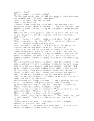 regrets, Mom."
"No use crying over spilt milk."
"As the poet said, Mom, 'Of all the words of mice and men,
the saddest are, "It might have been."'"
"That's so beautiful, and so true."
Frank's Ant Farm 124
I hated to see Hazel finishing the flag, because I was
balled up in her addled plans for it. She had the idea that
agreed to plant the fool thing on the peak of Mount McCabe.
all I had
"If Lowe and I were younger, we'd do it ourselves. Now all
we can do is give you the flag and send our best wishes
with you."
"Mom, I wonder if that's really a good place for the flag."
"What other place _is_ there?' "I'll put on my thinking
cap." I excused myself and went down
into the cave to see what Frank was up to. He was up to
nothing new. He was watching an ant farm he had
constructed. He had dug up a few surviving ants in the
three- dimensional world of the ruins of Bolivar, and he
had reduced the dimensions to two by making a dirt and ant
sandwich between two sheets of glass. The ants could do
nothing without Frank's catching them at it and commenting
upon it.
The experiment had solved in short order the mystery of how
ants could survive in a waterless world. As far as I know,
they were the only insects that did survive, and they did
it by forming with their bodies tight balls around grains
of _ice-nine_. They would generate enough heat at the
center to kill half their number and produce one bead of
dew. The dew was drinkable. The corpses were edible.
"Eat, drink, and be merry, for tomorrow we die," I said to
Frank and his tiny cannibals.
His response was always the same. It was a peevish lecture
on all the things that people could learn from ants.
My responses were ritualized, too. "Nature's a wonderful
thing, Frank. Nature's a wonderful thing."
"You know why ants are so successful?" he asked me for the
thousandth time. "They co-_op_-er-ate."
"That's a hell of a good word--co-operation."
"Who _taught_ them how to make water?" "Who taught _me_ how
to make water?" "That's a silly answer and you know it."
"Sorry."
"There was a time when I took people's silly answers
seriously. I'm past that now."
"A milestone." "I've grown up a good deal." "At a certain
amount of expense to the world." I could say
 