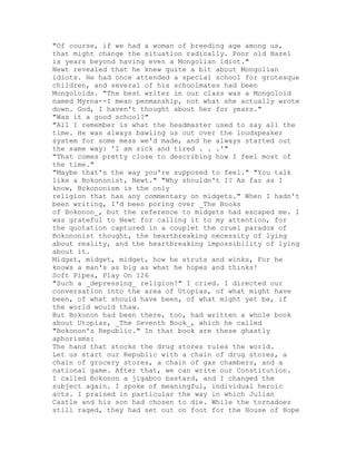 "Of course, if we had a woman of breeding age among us,
that might change the situation radically. Poor old Hazel
is years beyond having even a Mongolian idiot."
Newt revealed that he knew quite a bit about Mongolian
idiots. He had once attended a special school for grotesque
children, and several of his schoolmates had been
Mongoloids. "The best writer in our class was a Mongoloid
named Myrna--I mean penmanship, not what she actually wrote
down. God, I haven't thought about her for years."
"Was it a good school?"
"All I remember is what the headmaster used to say all the
time. He was always bawling us out over the loudspeaker
system for some mess we'd made, and he always started out
the same way: 'I am sick and tired . . .'"
"That comes pretty close to describing how I feel most of
the time."
"Maybe that's the way you're supposed to feel." "You talk
like a Bokononist, Newt." "Why shouldn't I? As far as I
know, Bokononism is the only
religion that has any commentary on midgets." When I hadn't
been writing, I'd been poring over _The Books
of Bokonon_, but the reference to midgets had escaped me. I
was grateful to Newt for calling it to my attention, for
the quotation captured in a couplet the cruel paradox of
Bokononist thought, the heartbreaking necessity of lying
about reality, and the heartbreaking impossibility of lying
about it.
Midget, midget, midget, how he struts and winks, For he
knows a man's as big as what he hopes and thinks!
Soft Pipes, Play On 126
"Such a _depressing_ religion!" I cried. I directed our
conversation into the area of Utopias, of what might have
been, of what should have been, of what might yet be, if
the world would thaw.
But Bokonon had been there, too, had written a whole book
about Utopias, _The Seventh Book_, which he called
"Bokonon's Republic." In that book are these ghastly
aphorisms:
The hand that stocks the drug stores rules the world.
Let us start our Republic with a chain of drug stores, a
chain of grocery stores, a chain of gas chambers, and a
national game. After that, we can write our Constitution.
I called Bokonon a jigaboo bastard, and I changed the
subject again. I spoke of meaningful, individual heroic
acts. I praised in particular the way in which Julian
Castle and his son had chosen to die. While the tornadoes
still raged, they had set out on foot for the House of Hope
 