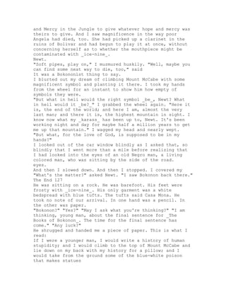 and Mercy in the Jungle to give whatever hope and mercy was
theirs to give. And I saw magnificence in the way poor
Angela had died, too. She had picked up a clarinet in the
ruins of Bolivar and had begun to play it at once, without
concerning herself as to whether the mouthpiece might be
contaminated with _ice-nine_.
Newt.
"Soft pipes, play on," I murmured huskily. "Well, maybe you
can find some neat way to die, too," said
It was a Bokononist thing to say.
I blurted out my dream of climbing Mount McCabe with some
magnificent symbol and planting it there. I took my hands
from the wheel for an instant to show him how empty of
symbols they were.
"But what in hell would the right symbol _be_, Newt? What
in hell would it _be?_" I grabbed the wheel again. "Here it
is, the end of the world; and here I am, almost the very
last man; and there it is, the highest mountain in sight. I
know now what my _karass_ has been up to, Newt. It's been
working night and day for maybe half a million years to get
me up that mountain." I wagged my head and nearly wept.
"But what, for the love of God, is supposed to be in my
hands?"
I looked out of the car window blindly as I asked that, so
blindly that I went more than a mile before realizing that
I had looked into the eyes of an old Negro man, a living
colored man, who was sitting by the side of the road.
eyes.
And then I slowed down. And then I stopped. I covered my
"What's the matter?" asked Newt. "I saw Bokonon back there."
The End 127
He was sitting on a rock. He was barefoot. His feet were
frosty with _ice-nine_. His only garment was a white
bedspread with blue tufts. The tufts said Casa Mona. He
took no note of our arrival. In one hand was a pencil. In
the other was paper.
"Bokonon?" "Yes?" "May I ask what you're thinking?" "I am
thinking, young man, about the final sentence for _The
Books of Bokonon_. The time for the final sentence has
come." "Any luck?"
He shrugged and handed me a piece of paper. This is what I
read:
If I were a younger man, I would write a history of human
stupidity; and I would climb to the top of Mount McCabe and
lie down on my back with my history for a pillow; and I
would take from the ground some of the blue-white poison
that makes statues
 