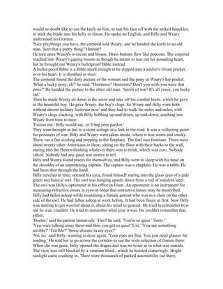 would no doubt like to use the knife on him, to tear his face off with the spiked knuckles,
to stick the blade into his belly or throat. He spoke no English, and Billy and Weary
understood no German.
'Nice playthings you have, the corporal told Weary, and he handed the knife to an old
man. 'Isn't that a pretty thing? Hmmm?
He tore open Weary's overcoat and blouse. Brass buttons flew like popcorn. The corporal
reached into Weary's gaping bosom as though he meant to tear out his pounding heart,
but he brought out Weary's bulletproof Bible instead.
A bullet-proof Bible is a Bible small enough to be slipped into a soldier's breast pocket,
over his heart. It is sheathed in steel.
The corporal found the dirty picture of the woman and the pony in Weary's hip pocket.
'What a lucky pony, eh?' he said. "Hmmmm? Hmmmm? Don't you wish you were that
pony?' He handed the picture to the other old man. 'Spoils of war! It's all yours, you lucky
lad.'
Then he made Weary sit down in the snow and take off his combat boots, which he gave
to the beautiful boy. He gave Weary, the boy's clogs. So Weary and Billy were both
without decent military footwear now' and they had to walk for miles and miles, with
Weary's clogs clacking, with Billy bobbing up-and-down, up-and-down, crashing into
Weary from time to time.
'Excuse me,' Billy would say, or 'I beg your pardon.'
They were brought at last to a stone cottage at a fork in the road. It was a collecting point
for prisoners of war. Billy and Weary were taken inside, where it was warm and smoky.
There vas a fire sizzling and popping in the fireplace. The fuel was furniture. There were
about twenty other Americans in there, sitting on the floor with their backs to the wall,
staring into the flames-thinking whatever there was to think, which was zero. Nobody
talked. Nobody had any good war stories to tell.
Billy and Weary found places for themselves, and Billy went to sleep with his head on
the shoulder of an unprotesting captain. The captain was a chaplain. He was a rabbi. He
had been shot through the hand.
Billy traveled in time, opened his eyes, found himself staring into the glass eyes of a jade
green mechanical owl. The owl was hanging upside down from a rod of stainless steel.
The owl was Billy's optometer in his office in Ilium. An optometer is an instrument for
measuring refractive errors in eyes-in order that corrective lenses may be prescribed.
Billy had fallen asleep while examining a female patient who was m a chair on the other
side of the owl. He had fallen asleep at work before. It had been funny at first. Now Billy
was starting to get worried about it, about his mind in general. He tried to remember how
old he was, couldn't. He tried to remember what year it was. He couldn't remember that,
either.
'Doctor,' said the patient tentatively. 'Hm?' he said. 'You're so quiet.' 'Sorry.'
'You were talking away there-and then you got so quiet' 'Um.' 'You see something
terrible?' 'Terrible?' 'Some disease in my eyes?'
'No, no,' said Billy, wanting to doze again. 'Your eyes are fine. You just need glasses for
reading.' He told her to go across the corridor-to see the wide selection of frames there.
When she was gone, Billy opened the drapes and was no wiser as to what was outside.
The view was still blocked by a venetian blind., which he hoisted clatteringly. Bright
sunlight came crashing in. There were thousands of parked automobiles out there,
 