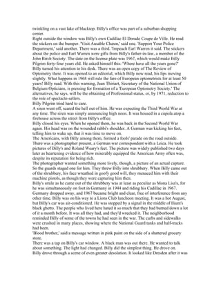 twinkling on a vast lake of blacktop. Billy's office was part of a suburban shopping
center.
Right outside the window was Billy's own Cadillac El Dorado Coupe de Ville. He read
the stickers on the bumper. 'Visit Ausable Chasm,' said one. 'Support Your Police
Department,' said another. There was a third. 'Impeach Earl Warren it said. The stickers
about the police and Earl Warren were gifts from Billy's father-in-law, a member of the
John Birch Society. The date on the license plate was 1967, which would make Billy
Pilgrim forty-four years old. He asked himself this: 'Where have all the years gone?'
Billy turned his attention to his desk. There was an open copy of The Review of
Optometry there. It was opened to an editorial, which Billy now read, his lips moving
slightly. What happens in 1968 will rule the fare of European optometrists for at least 50
years! Billy read. With this warning, Jean Thiriart, Secretary of the National Union of
Belgium Opticians, is pressing for formation of a 'European Optometry Society.' The
alternatives, he says, will be the obtaining of Professional status, or, by 1971, reduction to
the role of spectacle-sellers.
Billy Pilgrim tried hard to care.
A siren went off, scared the hell out of him. He was expecting the Third World War at
any time. The siren was simply announcing high noon. It was housed in a cupola atop a
firehouse across the street from Billy's office.
Billy closed his eyes. When he opened them, he was back in the Second World War
again. His head was on the wounded rabbi's shoulder. A German was kicking his feet,
telling him to wake up, that it was time to move on.
The Americans, with Billy among them, formed a fools' parade on the road outside.
There was a photographer present, a German war correspondent with a Leica. He took
pictures of Billy's and Roland Weary's feet. The picture was widely published two days
later as heartening evidence of how miserably equipped the American Army often was,
despite its reputation for being rich.
The photographer wanted something more lively, though, a picture of an actual capture.
So the guards staged one for him. They threw Billy into shrubbery. When Billy came out
of the shrubbery, his face wreathed in goofy good will, they menaced him with their
machine pistols, as though they were capturing him then.
Billy's smile as he came out of the shrubbery was at least as peculiar as Mona Lisa's, for
he was simultaneously on foot in Germany in 1944 and riding his Cadillac in 1967.
Germany dropped away, and 1967 became bright and clear, free of interference from any
other time. Billy was on his way to a Lions Club luncheon meeting. It was a hot August,
but Billy's car was air-conditioned. He was stopped by a signal in the middle of Ilium's
black ghetto. The people who lived here hated it so much that they had burned down a lot
of it a month before. It was all they had, and they'd wrecked it. The neighborhood
reminded Billy of some of the towns he had seen in the war. The curbs and sidewalks
were crushed in many places, showing where the National Guard tanks and half-tracks
had been.
'Blood brother,' said a message written in pink paint on the side of a shattered grocery
store.
There was a tap on Billy's car window. A black man was out there. He wanted to talk
about something. The light had changed. Billy did the simplest thing. He drove on.
Billy drove through a scene of even greater desolation. It looked like Dresden after it was
 