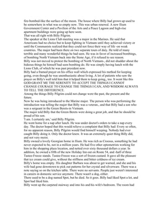 fire-bombed-like the surface of the moon. The house where Billy had grown up used to
be somewhere in what was so empty now. This was urban renewal. A new Ilium
Government Center and a Pavilion of the Arts and a Peace Lagoon and high-rise
apartment buildings were going up here soon.
That was all right with Billy Pilgrim.
The speaker at the Lions Club meeting was a major in the Marines. He said that
Americans had no choice but to keep fighting in Vietnam until they achieved victory or
until the Communists realized that they could not force their way of life -on weak
countries. The major had been there on two separate tours of duty. He told of many
terrible and many wonderful things he had seen. He was in favor of increased bombings,
of bombing North Vietnam back into the Stone Age, if it refused to see reason.
Billy was not moved to protest the bombing of North Vietnam-, did not shudder about the
hideous things he himself had seen bombing do. He was simply having lunch with the
Lions Club, of which he was past president now.
Billy had a framed prayer on his office wall which expressed his method for keeping
going, even though he was unenthusiastic about living. A lot of patients who saw the
prayer on Billy's wall told him that it helped them to keep going,, too. It went like this
GOD GRANT ME THE SERENITY TO ACCEPT THE THINGS I CANNOT
CHANGE COURAGE TO CHANGE THE THINGS I CAN, AND WISDOM ALWAYS
TO TELL THE DIFFERENCE.
Among the things Billy Pilgrim could not change were the past, the present and the
future.
Now he was being introduced to the Marine major. The person who was performing the
introduction was telling the major that Billy was a veteran., and that Billy had a son who
was a sergeant in the Green Berets-in Vietnam.
The major told Billy that the Green Berets were doing a great job, and that he should be
proud of his son.
'I am. I certainly am,' said Billy Pilgrim.
He went home for a nap after lunch. He was under doctor's orders to take a nap every
day. The doctor hoped that this would relieve a complaint that Billy had: Every so often,
for no apparent reason, Billy Pilgrim would find himself weeping. Nobody had ever
caught Billy doing it. Only the doctor knew. It was an extremely quiet thing Billy did,
and not very moist.
Billy owned a lovely Georgian home in Ilium. He was rich as Croesus, something he had
never expected to be, not in a million years. He had five other optometrists working for
him in the shopping plaza location, and netted over sixty thousand dollars a year. In
addition, he owned a fifth of the new Holiday Inn out on Route 54, and -half of three
Tastee-Freeze stands. Tastee-Freeze was a sort of frozen custard. It gave all the pleasure
that ice cream could give, without the stiffness and bitter coldness of ice cream.
Billy's home was empty. His daughter Barbara was about to get warned, and she and his
wife had gone downtown to pick out patterns for her crystal and silverware. There was a
note saying so on the kitchen table. There were no servants. People just weren't interested
in careers in domestic service anymore. There wasn't a dog, either.
There used to be a dog named Spot, but he died. So it goes. Billy had liked Spot a lot, and
Spot had liked him.
Billy went up the carpeted stairway and into his and his wife's bedroom. The room had
 