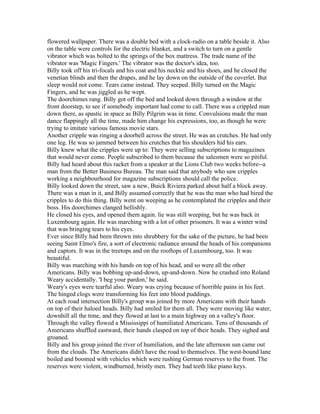 flowered wallpaper. There was a double bed with a clock-radio on a table beside it. Also
on the table were controls for the electric blanket, and a switch to turn on a gentle
vibrator which was bolted to the springs of the box mattress. The trade name of the
vibrator was 'Magic Fingers.' The vibrator was the doctor's idea, too.
Billy took off his tri-focals and his coat and his necktie and his shoes, and he closed the
venetian blinds and then the drapes, and he lay down on the outside of the coverlet. But
sleep would not come. Tears came instead. They seeped. Billy turned on the Magic
Fingers, and he was jiggled as he wept.
The doorchimes rang. Billy got off the bed and looked down through a window at the
front doorstep, to see if somebody important had come to call. There was a crippled man
down there, as spastic in space as Billy Pilgrim was in time. Convulsions made the man
dance flappingly all the time, made him change his expressions, too, as though he were
trying to imitate various famous movie stars.
Another cripple was ringing a doorbell across the street. He was an crutches. He had only
one leg. He was so jammed between his crutches that his shoulders hid his ears.
Billy knew what the cripples were up to: They were selling subscriptions to magazines
that would never come. People subscribed to them because the salesmen were so pitiful.
Billy had heard about this racket from a speaker at the Lions Club two weeks before--a
man from the Better Business Bureau. The man said that anybody who saw cripples
working a neighbourhood for magazine subscriptions should call the police.
Billy looked down the street, saw a new, Buick Riviera parked about half a block away.
There was a man in it, and Billy assumed correctly that he was the man who had hired the
cripples to do this thing. Billy went on weeping as he contemplated the cripples and their
boss. His doorchimes clanged hellishly.
He closed his eyes, and opened them again. lie was still weeping, but he was back in
Luxembourg again. He was marching with a lot of other prisoners. It was a winter wind
that was bringing tears to his eyes.
Ever since Billy had been thrown into shrubbery for the sake of the picture, he had been
seeing Saint Elmo's fire, a sort of electronic radiance around the heads of his companions
and captors. It was in the treetops and on the rooftops of Luxembourg, too. It was
beautiful.
Billy was marching with his hands on top of his head, and so were all the other
Americans. Billy was bobbing up-and-down, up-and-down. Now he crashed into Roland
Weary accidentally. 'I beg your pardon,' he said.
Weary's eyes were tearful also. Weary was crying because of horrible pains in his feet.
The hinged clogs were transforming his feet into blood puddings.
At each road intersection Billy's group was joined by more Americans with their hands
on top of their haloed heads. Billy had smiled for them all. They were moving like water,
downhill all the time, and they flowed at last to a main highway on a valley's floor.
Through the valley flowed a Mississippi of humiliated Americans. Tens of thousands of
Americans shuffled eastward, their hands clasped on top of their heads. They sighed and
groaned.
Billy and his group joined the river of humiliation, and the late afternoon sun came out
from the clouds. The Americans didn't have the road to themselves. The west-bound lane
boiled and boomed with vehicles which were rushing German reserves to the front. The
reserves were violent, windburned, bristly men. They had teeth like piano keys.
 
