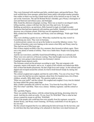 They were festooned with machine-gun belts, smoked cigars, and guzzled booze. They
took wolfish bites from sausages, patted their horny palms with potato-masher grenades.
One soldier in black was having a drunk herd's picnic all by himself on top of a tank. He
spit on the Americans. The spit hit Roland Weary's shoulder, gave Weary a fourragière of
snot and blutwurst and tobacco juice, and Schnapps.
Billy found the afternoon stingingly exciting. There was so much to see-dragon's teeth,
killing machine, corpses with bare feet that were blue and ivory. So it goes.
Bobbing up-and-down, up-and-down, Billy beamed lovingly at a bright lavender
farmhouse that had been spattered with machine-gun bullets. Standing in its cock-eyed
doorway was a German colonel. With him was his unpainted whore.
Billy crashed into Weary's shoulder, and Weary cried out sobbingly. 'Walk right! Walk
right!'
They were climbing a gentle rise now. When they reached the top, they weren't in
Luxembourg any more. They were in Germany.
A motion-picture camera was set up at the border-to record the fabulous victory. Two
civilians in bearskin coats were leaning on the camera when Billy and Weary came by.
They had run out of film hours ago.
One of them singled out Billy's face for a moment, then focused at infinity again. There
was a tiny plume of smoke at infinity. There was a battle there. People were dying there.
So it goes.
And the sun went down, and Billy found himself bobbing in place in a railroad yard.
There were rows and rows of boxcars waiting. They had brought reserves to the front.
Now they were going to take prisoners into Germany's interior.
Flashlight beams danced crazily.
The Germans sorted out the prisoners according to rank. They put sergeants with
sergeants, majors with majors, and so on. A squad of full colonels was halted near Billy.
One of them had double pneumonia. He had a high fever and vertigo. As the railroad yard
dipped and swooped around the colonel, he tried to hold himself steady by staring into
Billy's eyes.
The colonel coughed and coughed, and then he said to Billy, 'You one of my boys?' This
was a man who had lost an entire regiment, about forty-five hundred men-a lot of them
children, actually. Billy didn't reply. The question made no sense.
'What was your outfit?' said the colonel. He coughed and coughed. Every time he inhaled
his lungs rattled like greasy paper bags.
Billy couldn't remember the outfit he was from. 'You from the Four-fifty-first?' 'Four-
fifty-first what?' said Billy. There was a silence. 'Infantry regiment,' said the colonel at
last.
'Oh,' said Billy Pilgrim.
There was another long silence, with the colonel dying and dying, drowning where he
stood. And then he cited out wetly, 'It's me, boys! It's Wild Bob!' That is what he had
always wanted his troops to call him: 'Wild Bob.'
None of the people who could hear him were actually from his regiment, except for
Roland Weary, and Weary wasn't listening. All Weary could think of was the agony in
his own feet.
But the colonel imagined that he was addressing his beloved troops for the last time, and
he told them that they had nothing to be ashamed of, that there were dead Germans all
 
