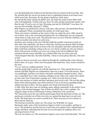 over the battlefield who wished to God that they had never heard of the Four-fifty- first.
He said that after the war he was going to have a regimental reunion in his home town,
which was Cody, Wyoming. He was going to barbecue whole steers.
He said all this while staring into Billy's eyes. He made the inside of poor Bill's skull
echo with balderdash. 'God be with you, boys!' he said, and that echoed and echoed. And
then he said. 'If you're ever in Cody, Wyoming, just ask for Wild Bob!' I was there. So
was my old war buddy, Bernard V. O'Hare.
Billy Pilgrim was packed into a boxcar with many other privates. He and Roland Weary
were separated. Weary was packed into another car in the same train.
There were narrow ventilators at the comers of the car, under the eaves. Billy stood by
one of these, and, as the crowd pressed against him, he climbed part way up a diagonal
comer brace to make more room. 'Ms placed his eyes on a level with the ventilator, so he
could see another train about ten yards away.
Germans were writing on the cars with blue chalk-the number of persons in each car,
their rank, their nationality, the date on which they had been put aboard. Other Germans
were securing the hasps on the car doors with wire and spikes and other trackside trash.
Billy could hear somebody writing on his car, too, but he couldn't see who was doing it.
Most of the privates on Billy's car were very young-at the end of childhood. But
crammed into the comer with Billy was a former hobo who was forty years old.
'I been hungrier than this,' the hobo told Billy. 'I been m worse places than this. This ain't
so bad.'
A man in a boxcar across the way called out through the ventilator that a man. had just
died in there. So it goes. There were four guards who heard him. They weren't excited by
the news.
'Yo, yo,' said one, nodding dreamily. 'Yo, yo.'
And the guards didn't open the car with the dead man in it. They opened the next car
instead, and Billy Pilgrim was enchanted by what was in there. It was like heaven. There
was candlelight, and there were bunks with quilts and blankets heaped on them. There
was a cannonball stove with a steaming coffeepot on top. There was a table with a bottle
of wine and a loaf of bread and a sausage on it. There were four bowls of soup.
There were pictures of castles and lakes and pretty girls on the walls. This was the rolling
home of the railroad guards, men whose business it was to be forever guarding freight
rolling from here to there. The four guards went inside and closed the door.
A little while later they came out smoking cigars, talking contentedly in the mellow lower
register of the German language. One of them saw Billy's face at the ventilator. He
wagged a finger at him in affectionate warning, telling him to be a good boy.
The Americans across the way told the guards again about the dead man on their car. The
guards got a stretcher out of their own cozy car, opened the dead man's car and went
inside. The dead man's car wasn't crowded at all. There were just six live colonels in
there-and one dead one.
The Germans carried the corpse out. The corpse was Wild Bob. So it goes.
During the night, some of the locomotives began to tootle to one another, and then to
move. The locomotive and the last car of each train were marked with a striped banner of
orange and black, indicating that the train was not fair game for airplanes that it was
carrying prisoners of war.
The war was nearly over. The locomotives began to move east in late December. The war
 
