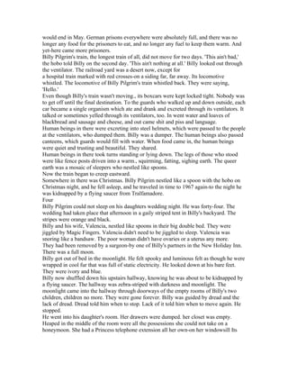 would end in May. German prisons everywhere were absolutely full, and there was no
longer any food for the prisoners to eat, and no longer any fuel to keep them warm. And
yet-here came more prisoners.
Billy Pilgrim's train, the longest train of all, did not move for two days. 'This ain't bad,'
the hobo told Billy on the second day. 'This ain't nothing at all.' Billy looked out through
the ventilator. The railroad yard was a desert now, except for
a hospital train marked with red crosses-on a siding far, far away. Its locomotive
whistled. The locomotive of Billy Pilgrim's train whistled back. They were saying,
'Hello.'
Even though Billy's train wasn't moving., its boxcars were kept locked tight. Nobody was
to get off until the final destination. To the guards who walked up and down outside, each
car became a single organism which ate and drank and excreted through its ventilators. It
talked or sometimes yelled through its ventilators, too. In went water and loaves of
blackbread and sausage and cheese, and out came shit and piss and language.
Human beings in there were excreting into steel helmets, which were passed to the people
at the ventilators, who dumped them. Billy was a dumper. The human beings also passed
canteens, which guards would fill with water. When food came in, the human beings
were quiet and trusting and beautiful. They shared.
Human beings in there took turns standing or lying down. The legs of those who stood
were like fence posts driven into a warm., squirming, fatting, sighing earth. The queer
earth was a mosaic of sleepers who nestled like spoons.
Now the train began to creep eastward.
Somewhere in there was Christmas. Billy Pilgrim nestled like a spoon with the hobo on
Christmas night, and he fell asleep, and he traveled in time to 1967 again-to the night he
was kidnapped by a flying saucer from Tralfamadore.
Four
Billy Pilgrim could not sleep on his daughters wedding night. He was forty-four. The
wedding had taken place that afternoon in a gaily striped tent in Billy's backyard. The
stripes were orange and black.
Billy and his wife, Valencia, nestled like spoons in their big double bed. They were
jiggled by Magic Fingers. Valencia didn't need to be jiggled to sleep. Valencia was
snoring like a bandsaw. The poor woman didn't have ovaries or a uterus any more.
They had been removed by a surgeon-by one of Billy's partners in the New Holiday Inn.
There was a full moon.
Billy got out of bed in the moonlight. He felt spooky and luminous felt as though he were
wrapped in cool fur that was full of static electricity. He looked down at his bare feet.
They were ivory and blue.
Billy now shuffled down his upstairs hallway, knowing he was about to be kidnapped by
a flying saucer. The hallway was zebra-striped with darkness and moonlight. The
moonlight came into the hallway through doorways of the empty rooms of Billy's two
children, children no more. They were gone forever. Billy was guided by dread and the
lack of dread. Dread told him when to stop. Lack of it told him when to move again. He
stopped.
He went into his daughter's room. Her drawers were dumped. her closet was empty.
Heaped in the middle of the room were all the possessions she could not take on a
honeymoon. She had a Princess telephone extension all her own-on her windowsill Its
 