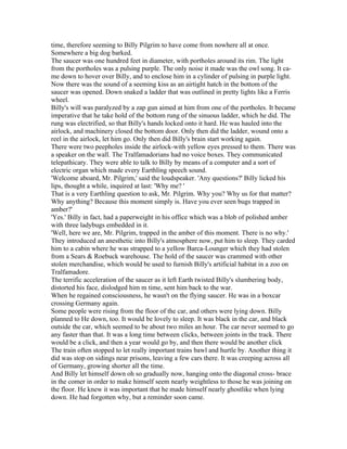 time, therefore seeming to Billy Pilgrim to have come from nowhere all at once.
Somewhere a big dog barked.
The saucer was one hundred feet in diameter, with portholes around its rim. The light
from the portholes was a pulsing purple. The only noise it made was the owl song. It ca-
me down to hover over Billy, and to enclose him in a cylinder of pulsing in purple light.
Now there was the sound of a seeming kiss as an airtight hatch in the bottom of the
saucer was opened. Down snaked a ladder that was outlined in pretty lights like a Ferris
wheel.
Billy's will was paralyzed by a zap gun aimed at him from one of the portholes. It became
imperative that he take hold of the bottom rung of the sinuous ladder, which he did. The
rung was electrified, so that Billy's hands locked onto it hard. He was hauled into the
airlock, and machinery closed the bottom door. Only then did the ladder, wound onto a
reel in the airlock, let him go. Only then did Billy's brain start working again.
There were two peepholes inside the airlock-with yellow eyes pressed to them. There was
a speaker on the wall. The Tralfamadorians had no voice boxes. They communicated
telepathicary. They were able to talk to Billy by means of a computer and a sort of
electric organ which made every Earthling speech sound.
'Welcome aboard, Mr. Pilgrim,' said the loudspeaker. 'Any questions?' Billy licked his
lips, thought a while, inquired at last: 'Why me? '
That is a very Earthling question to ask, Mr. Pilgrim. Why you? Why us for that matter?
Why anything? Because this moment simply is. Have you ever seen bugs trapped in
amber?'
'Yes.' Billy in fact, had a paperweight in his office which was a blob of polished amber
with three ladybugs embedded in it.
'Well, here we are, Mr. Pilgrim, trapped in the amber of this moment. There is no why.'
They introduced an anesthetic into Billy's atmosphere now, put him to sleep. They carded
him to a cabin where he was strapped to a yellow Barca-Lounger which they had stolen
from a Sears & Roebuck warehouse. The hold of the saucer was crammed with other
stolen merchandise, which would be used to furnish Billy's artificial habitat in a zoo on
Tralfamadore.
The terrific acceleration of the saucer as it left Earth twisted Billy's slumbering body,
distorted his face, dislodged him m time, sent him back to the war.
When he regained consciousness, he wasn't on the flying saucer. He was in a boxcar
crossing Germany again.
Some people were rising from the floor of the car, and others were lying down. Billy
planned to He down, too. It would be lovely to sleep. It was black in the car, and black
outside the car, which seemed to be about two miles an hour. The car never seemed to go
any faster than that. It was a long time between clicks, between joints in the track. There
would be a click, and then a year would go by, and then there would be another click
The train often stopped to let really important trains bawl and hurtle by. Another thing it
did was stop on sidings near prisons, leaving a few cars there. It was creeping across all
of Germany, growing shorter all the time.
And Billy let himself down oh so gradually now, hanging onto the diagonal cross- brace
in the comer in order to make himself seem nearly weightless to those he was joining on
the floor. He knew it was important that he made himself nearly ghostlike when lying
down. He had forgotten why, but a reminder soon came.
 
