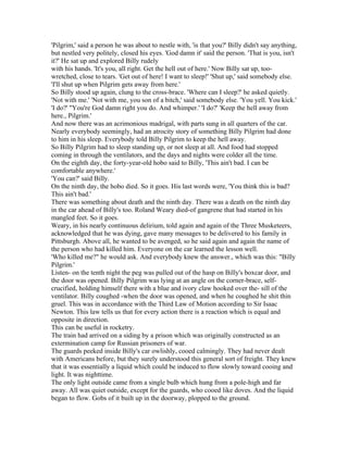 'Pilgrim,' said a person he was about to nestle with, 'is that you?' Billy didn't say anything,
but nestled very politely, closed his eyes. 'God damn it' said the person. 'That is you, isn't
it?' He sat up and explored Billy rudely
with his hands. 'It's you, all right. Get the hell out of here.' Now Billy sat up, too-
wretched, close to tears. 'Get out of here! I want to sleep!' 'Shut up,' said somebody else.
'I'll shut up when Pilgrim gets away from here.'
So Billy stood up again, clung to the cross-brace. 'Where can I sleep?' he asked quietly.
'Not with me.' 'Not with me, you son of a bitch,' said somebody else. 'You yell. You kick.'
'I do?' "You're God damn right you do. And whimper.' 'I do?' 'Keep the hell away from
here., Pilgrim.'
And now there was an acrimonious madrigal, with parts sung in all quarters of the car.
Nearly everybody seemingly, had an atrocity story of something Billy Pilgrim had done
to him in his sleep. Everybody told Billy Pilgrim to keep the hell away.
So Billy Pilgrim had to sleep standing up, or not sleep at all. And food had stopped
coming in through the ventilators, and the days and nights were colder all the time.
On the eighth day, the forty-year-old hobo said to Billy, 'This ain't bad. I can be
comfortable anywhere.'
'You can?' said Billy.
On the ninth day, the hobo died. So it goes. His last words were, 'You think this is bad?
This ain't bad.'
There was something about death and the ninth day. There was a death on the ninth day
in the car ahead of Billy's too. Roland Weary died-of gangrene that had started in his
mangled feet. So it goes.
Weary, in his nearly continuous delirium, told again and again of the Three Musketeers,
acknowledged that he was dying, gave many messages to be delivered to his family in
Pittsburgh. Above all, he wanted to be avenged, so he said again and again the name of
the person who had killed him. Everyone on the car learned the lesson well.
'Who killed me?" he would ask. And everybody knew the answer., which was this: "Billy
Pilgrim.'
Listen- on the tenth night the peg was pulled out of the hasp on Billy's boxcar door, and
the door was opened. Billy Pilgrim was lying at an angle on the corner-brace, self-
crucified, holding himself there with a blue and ivory claw hooked over the- sill of the
ventilator. Billy coughed -when the door was opened, and when he coughed he shit thin
gruel. This was in accordance with the Third Law of Motion according to Sir Isaac
Newton. This law tells us that for every action there is a reaction which is equal and
opposite in direction.
This can be useful in rocketry.
The train had arrived on a siding by a prison which was originally constructed as an
extermination camp for Russian prisoners of war.
The guards peeked inside Billy's car owlishly, cooed calmingly. They had never dealt
with Americans before, but they surely understood this general sort of freight. They knew
that it was essentially a liquid which could be induced to flow slowly toward cooing and
light. It was nighttime.
The only light outside came from a single bulb which hung from a pole-high and far
away. All was quiet outside, except for the guards, who cooed like doves. And the liquid
began to flow. Gobs of it built up in the doorway, plopped to the ground.
 