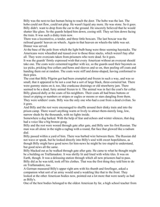 Billy was the next-to-last human being to reach the door. The hobo was the last. The
hobo could not flow, could not plop. He wasn't liquid any more. He was stone. So it goes.
Billy didn't. want to drop from the car to the ground. He sincerely believed that he would
shatter like glass. So the guards helped him down, cooing still. They set him down facing
the train. It was such a dinky train now.
There was a locomotive, a tender, and three little boxcars. The last boxcar was the
railroad guards' heaven on wheels. Again-in that heaven on wheels-the table was set.
Dinner was served.
At the base of the pole from which the light bulb hung were three seeming haystacks. The
Americans were wheedled and teased over to those three stacks, which weren't hay after
all. They were overcoats taken from prisoners who were dead. So it goes.
It was the guards' firmly expressed wish that every American without an overcoat should
take one. The coats were cemented together with ice, so the guards used their bayonets as
ice picks, pricking free collars and hems and sleeves and so on, then peeling off coats and
handing them out at random. The coats were stiff and dome-shaped, having conformed to
their piles.
The coat that Billy Pilgrim got had been crumpled and frozen in such a way, and was so
small, that it appeared to be not a coat but a sort of large black, three-cornered hat. There
were gummy stains on it, too, like crankcase drainings or old strawberry jam. There
seemed to be a dead, furry animal frozen to it. The animal was in fact the coat's fur collar.
Billy glanced dully at the coats of his neighbors. Their coats all had brass buttons or
tinsel or piping or numbers or stripes or eagles or moons or stars dangling from them.
They were soldiers' coats. Billy was the only one who had a coat from a dead civilian. So
it goes.
And Billy and the rest were encouraged to shuffle around their dinky train and into the
prison camp. There wasn't anything warm or lively to attract them-merely long, low,
narrow sheds by the thousands, with no lights inside.
Somewhere a dog barked. With the help of fear and echoes and winter silences, that dog
had a voice like a big bronze gong.
Billy and the rest were wooed through gate after gate, and Billy saw his first Russian. The
man was all alone in the night-a ragbag with a round, flat face that glowed like a radium
dial.
Billy passed within a yard of him. There was barbed wire between them. The Russian did
not wave or speak, but he looked directly into Billy's soul with sweet hopefulness, as
though Billy might have good news for him-news he might be too stupid to understand,
but good news all the same.
Billy blacked out as he walked through gate after gate. He came to what he thought might
be a building on Tralfamadore. It was shrilly lit and lined with white tiles. It was on
Earth, though. It was a delousing station through which all new prisoners had to pass.
Billy did as he was told, took off his clothes. That was the first thing they told him to do
on Tralfamadore, too.
A German measured Billy's upper right arm with his thumb and forefinger, asked a
companion what sort of an army would send a weakling like that to the front. They
looked at the other American bodies now, pointed out a lot more that were nearly as bad
as Billy's.
One of the best bodies belonged to the oldest American by far, a high school teacher from
 