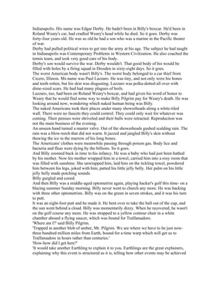 Indianapolis. His name was Edgar Derby. He hadn't been in Billy's boxcar. He'd been in
Roland Weary's car, had cradled Weary's head while he died. So it goes. Derby was
forty-four years old. He was so old he had a son who was a marine in the Pacific theater
of war.
Derby had pulled political wires to get into the army at his age. The subject he had taught
in Indianapolis was Contemporary Problems in Western Civilization. He also coached the
tennis team, and took very good care of his body.
Derby's son would survive the war. Derby wouldn't. That good body of his would be
filled with holes by a firing squad in Dresden in sixty-eight days. So it goes.
The worst American body wasn't Billy's. The worst body belonged to a car thief from
Cicero, Illinois. Ms name was Paul Lazzaro. He was tiny, and not only were his bones
and teeth rotten, but his skin was disgusting. Lazzaro was polka-dotted all over with
dime-sized scars. He had had many plagues of boils.
Lazzaro, too, had been on Roland Weary's boxcar, and had given his word of honor to
Weary that he would find some way to make Billy Pilgrim pay for Weary's death. He was
looking around now, wondering which naked human being was Billy.
The naked Americans took their places under many showerheads along a white-tiled
wall. There were no faucets they could control. They could only wait for whatever was
coming. Their penises were shriveled and their balls were retracted. Reproduction was
not the main business of the evening.
An unseen hand turned a master valve. Out of the showerheads gushed scalding rain. The
rain was a blow-torch that did not warm. It jazzed and jangled Billy's skin without
thawing the ice in the marrow of his long bones.
The Americans' clothes were meanwhile passing through poison gas. Body lice and
bacteria and fleas were dying by the billions. So it goes.
And Billy zoomed back in time to his infancy. He was a baby who had just been bathed
by his mother. Now his mother wrapped him in a towel, carried him into a rosy room that
was filled with sunshine. She unwrapped him, laid him on the tickling towel, powdered
him between his legs, joked with him, patted his little jelly belly. Her palm on his little
jelly belly made potching sounds.
Billy gurgled and cooed.
And then Billy was a middle-aged optometrist again, playing hacker's golf this time- on a
blazing summer Sunday morning. Billy never went to church any more. He was hacking
with three other optometrists. Billy was on the green in seven strokes, and it was his turn
to putt.
It was an eight-foot putt and he made it. He bent over to take the ball out of the cup, and
the sun went behind a cloud. Billy was momentarily dizzy. When he recovered, he wasn't
on the golf course any more. He was strapped to a yellow contour chair in a white
chamber aboard a flying saucer, which was bound for Tralfamadore.
'Where am I?' said Billy Pilgrim.
'Trapped in another blob of amber, Mr. Pilgrim. We are where we have to be just now-
three hundred million miles from Earth, bound for a time warp which will get us to
Tralfamadore in hours rather than centuries.'
'How-how did I get here?'
'It would take another Earthling to explain it to you. Earthlings are the great explainers,
explaining why this event is structured as it is, telling how other events may be achieved
 