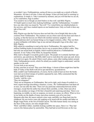 or avoided. I am a Tralfamadorian, seeing all time as you might see a stretch of Rocky
Mountains. All time is all time. It does not change. It does not lend itself to warnings or
explanations. It simply is. Take it moment by moment, and you will find that we are all,
as I've said before, bugs in amber.'
'You sound to me as though you don't believe in free will,' said Billy Pilgrim.
'If I hadn't spent so much time studying Earthlings,' said the Tralfamadorian, 'I wouldn't
have any idea what was meant by "free will." I've visited thirty-one inhabited plants in
the universe, and I have studied reports on one hundred more. Only on Earth is there any
talk of free will.'
Five
Billy Pilgrim says that the Universe does not look like a lot of bright little dots to the
creatures from Tralfamadore. The creatures can see where each star has been and where it
is going, so that the heavens are filled with rarefied, luminous spaghetti. And
Tralfamadorians don't see human beings as two-legged creatures, either. They see them
as great millipedes with babies' legs at one end and old people's legs at the other,' says
Billy Pilgrim.
Billy asked for something to read on the trip to Tralfamadore. His captors had five
million Earthling books on microfilm, but no way to project them in Billy's cabin. They
had only one actual book in English, which would be placed in a Tralfamadorian
museum. It was Valley of the Dolls, by Jacqueline Susann.
Billy read it, thought it was pretty good in spots. The people in it certainly had their ups-
and-downs, ups-and-downs. But Billy didn't want to read about the same ups-and- downs
over and over again. He asked if there wasn't, please, some other reading matters around.
'Only Tralfamadorian novels, which I'm afraid you couldn't begin to understand,' said the
speaker on the wall.
'Let me look at one anyway.'
So they sent him in several. They were little things. A dozen of them might have had the
bulk of Valley of the Dolls-with all its ups-and-downs, up-and-downs.
Billy couldn't read Tralfamadorian, of course, but he could at least see how the books
were laid out-in brief clumps of symbols separated by stars. Billy commented that the
clumps might be telegrams.
'Exactly,' said the voice.
'They are telegrams?'
'There are no telegrams on Tralfamadore. But you're right: each clump of-symbols is a
brief, urgent message describing a situation, a scene., We Tralfamadorians read them all
at once, not one after the other. There isn't any particular relationship between all the
messages, except that the author has chosen them carefully, so that, when seen all at
once, they produce an image of life that is beautiful and surprising and deep. There is no
beginning, no middle, no end, no suspense, no moral, no causes, no effects. What we love
in our books are the depths of many marvelous moments seen all at one time.'
Moments after that, the saucer entered a time warp, and Billy was flung back into his
childhood. He was twelve years old, quaking as he stood with his mother and father on
Bright Angel Point, at the rim of Grand Canyon. The little human family was staring at
the floor of the canyon, one mile straight down.
'Well,' said Billy's father, manfully kicking a pebble into space, 'there it is.' They had
come to this famous place by automobile. They had had several blowouts on the way.
 