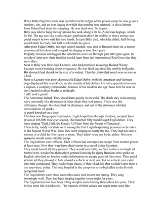 When Billy Pilgrim's name was inscribed in the ledger of the prison camp, he was given a
number., too, and an iron dogtag in which that number was stamped. A slave laborer
from Poland had done the stamping. He was dead now. So it goes.
Billy was told to hang the tag' around his neck along with his American dogtags, which
he did. The tag was like a salt cracker, perforated down its middle so that a strong man
could snap it in two with his bare hands. In case Billy died, which he didn't, half the tag
would mark his body and half would mark his grave.
After poor Edgar Derby, the high school teacher, was shot in Dresden later on, a doctor
pronounced him dead and snapped his dogtag in two. So it goes.
Properly enrolled and tagged, the Americans were led through gate after gate again. In
two days' time now their families would learn from the International Red Cross that they
were alive.
Next to Billy was little Paul Lazzaro, who had promised to avenge Roland Weary.
Lazzaro wasn't thinking about vengeance. He was thinking about his terrible bellyache.
His stomach had shrunk to the size of a walnut. That dry, shriveled pouch was as sore as
a boil.
Next to Lazzaro was poor, doomed old Edgar Derby, with his American and German
dogs displayed like a necklace, on the outside of his clothes. He had expected to become
a captain, a company commander, because of his wisdom and age. Now here he was on
the Czechoslovakian border at midnight.
'Halt,' said a guard.
The Americans halted. They stood there quietly in the cold. The sheds they were among
were outwardly like thousands of other sheds they had passed. There was this
difference, though: the sheds had tin chimneys, and out of the chimneys whirled
constellations of sparks.
A guard knocked on a door.
The door was flung open from inside. Light leaped out through the door, escaped from
prison at 186,000 miles per second. Out marched fifty middle-aged Englishmen. They
were singing "Hail, Hail, the Gang's All Here' from the Pirates of Penzance'.
These lusty, ruddy vocalists were among the first English-speaking prisoners to be taken
in the Second World War. Now they were singing to nearly the last. They had not seen a
woman or a child for four years or more. They hadn't seen any birds, either. Not even
sparrows would come into the camp.
The Englishmen were officers. Each of them had attempted to escape from another prison
at least once. Now they were here, dead-center in a sea of dying Russians.
They could tunnel all they pleased. They would inevitably surface within a rectangle of
barbed wire, would find themselves greeted listlessly by dying Russians who spoke no
English, who had no food or useful information or escape plans of their own. They could
scheme all they pleased to hide aboard a vehicle or steal one, but no vehicle ever came
into their compound. They could feign illness, if they liked, but that wouldn't earn them a
trip anywhere, either. The only hospital in the camp was a six-bed affair in the British
compound itself.
The Englishmen were clean and enthusiastic and decent and strong. They sang
boomingly well. They had been singing together every night for years.
The Englishmen had also been lifting weights and chinning themselves for years. Their
bellies were like washboards. The muscles of their calves and upper arms were like
 