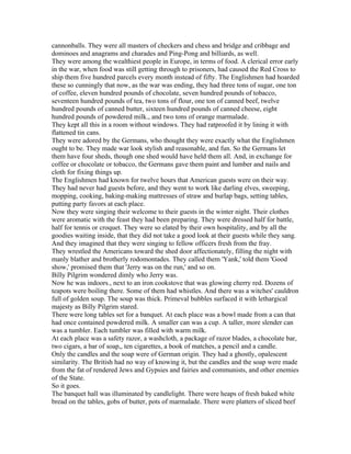 cannonballs. They were all masters of checkers and chess and bridge and cribbage and
dominoes and anagrams and charades and Ping-Pong and billiards, as well.
They were among the wealthiest people in Europe, in terms of food. A clerical error early
in the war, when food was still getting through to prisoners, had caused the Red Cross to
ship them five hundred parcels every month instead of fifty. The Englishmen had hoarded
these so cunningly that now, as the war was ending, they had three tons of sugar, one ton
of coffee, eleven hundred pounds of chocolate, seven hundred pounds of tobacco,
seventeen hundred pounds of tea, two tons of flour, one ton of canned beef, twelve
hundred pounds of canned butter, sixteen hundred pounds of canned cheese, eight
hundred pounds of powdered milk., and two tons of orange marmalade.
They kept all this in a room without windows. They had ratproofed it by lining it with
flattened tin cans.
They were adored by the Germans, who thought they were exactly what the Englishmen
ought to be. They made war look stylish and reasonable, and fun. So the Germans let
them have four sheds, though one shed would have held them all. And, in exchange for
coffee or chocolate or tobacco, the Germans gave them paint and lumber and nails and
cloth for fixing things up.
The Englishmen had known for twelve hours that American guests were on their way.
They had never had guests before, and they went to work like darling elves, sweeping,
mopping, cooking, baking-making mattresses of straw and burlap bags, setting tables,
putting party favors at each place.
Now they were singing their welcome to their guests in the winter night. Their clothes
were aromatic with the feast they had been preparing. They were dressed half for battle,
half for tennis or croquet. They were so elated by their own hospitality, and by all the
goodies waiting inside, that they did not take a good look at their guests while they sang.
And they imagined that they were singing to fellow officers fresh from the fray.
They wrestled the Americans toward the shed door affectionately, filling the night with
manly blather and brotherly rodomontades. They called them 'Yank,' told them 'Good
show,' promised them that 'Jerry was on the run,' and so on.
Billy Pilgrim wondered dimly who Jerry was.
Now he was indoors., next to an iron cookstove that was glowing cherry red. Dozens of
teapots were boiling there. Some of them had whistles. And there was a witches' cauldron
full of golden soup. The soup was thick. Primeval bubbles surfaced it with lethargical
majesty as Billy Pilgrim stared.
There were long tables set for a banquet. At each place was a bowl made from a can that
had once contained powdered milk. A smaller can was a cup. A taller, more slender can
was a tumbler. Each tumbler was filled with warm milk.
At each place was a safety razor, a washcloth, a package of razor blades, a chocolate bar,
two cigars, a bar of soap,, ten cigarettes, a book of matches, a pencil and a candle.
Only the candles and the soap were of German origin. They had a ghostly, opalescent
similarity. The British had no way of knowing it, but the candles and the soap were made
from the fat of rendered Jews and Gypsies and fairies and communists, and other enemies
of the State.
So it goes.
The banquet hall was illuminated by candlelight. There were heaps of fresh baked white
bread on the tables, gobs of butter, pots of marmalade. There were platters of sliced beef
 