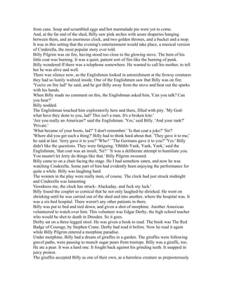 from cans. Soup and scrambled eggs and hot marmalade pie were yet to come.
And, at the far end of the shed, Billy saw pink arches with azure draperies hanging
between them, and an enormous clock, and two golden thrones, and a bucket and a mop.
It was in this setting that the evening's entertainment would take place, a musical version
of Cinderella, the most popular story ever told.
Billy Pilgrim was on fire, having stood too close to the glowing stove. The hem of his
little coat was burning. It was a quiet, patient sort of fire-like the burning of punk.
Billy wondered ff there was a telephone somewhere. He wanted to call his mother, to tell
her he was alive and well.
There was silence now, as the Englishmen looked in astonishment at the frowsy creatures
they had so lustily waltzed inside. One of the Englishmen saw that Billy was on fire.
'You're on fire lad!' he said, and he got Billy away from the stove and beat out the sparks
with his hands.
When Billy made no comment on this, the Englishman asked him, 'Can you talk? Can
you hear?'
Billy nodded.
The Englishman touched him exploratorily here and there, filled with pity. 'My God-
what have they done to you, lad? This isn't a man. It's a broken kite.'
'Are you really an American?' said the Englishman. 'Yes,' said Billy. 'And your rank?'
'Private.'
'What became of your boots, lad?' 'I don't remember.' 'Is that coat a joke?' 'Sir?'
'Where did you get such a thing?' Billy had to think hard about that. 'They gave it to me,'
he said at last. 'Jerry gave it to you?' 'Who? ' 'The Germans gave it to you?' 'Yes.' Billy
didn't like the questions. They were fatiguing. 'Ohhhh-Yank, Yank, Yank,' said the
Englishman, 'that coat was an insult, 'Sir? ' 'It was a deliberate attempt to humiliate you.
You mustn't let Jerry do things like that.' Billy Pilgrim swooned.
Billy came to on a chair facing the stage. He I had somehow eaten, and now he was
watching Cinderella. Some part of him had evidently been enjoying the performance for
quite a while. Billy was laughing hard.
The women in the play were really men, of course. The clock had just struck midnight
and Cinderella was lamenting
'Goodness me, the clock has struck- Alackaday, and fuck my luck.'
Billy found the couplet so comical that he not only laughed-he shrieked. He went on
shrieking until he was carried out of the shed and into another, where the hospital was. It
was a six-bed hospital. There weren't any other patients in there.
Billy was put to bed and tied down, and given a shot of morphine. Another American
volunteered to watch over him. This volunteer was Edgar Derby, the high school teacher
who would be shot to death in Dresden. So it goes.
Derby sat on a three-legged stool. He was given a book to read. The book was The Red
Badge of Courage, by Stephen Crane. Derby had read it before. Now he read it again
while Billy Pilgrim entered a morphine paradise.
Under morphine, Billy had a dream of giraffes in a garden. The giraffes were following
gravel paths, were pausing to munch sugar pears from treetops. Billy was a giraffe, too.
He ate a pear. It was a hard one. It fought back against his grinding teeth. It snapped in
juicy protest.
The giraffes accepted Billy as one of their own, as a harmless creature as preposterously
 