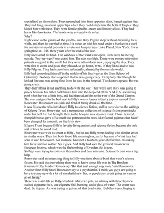 specialized as themselves. Two approached him from opposite sides, leaned against him.
They had long, muscular upper lips which they could shape like the bells of bugles. They
kissed him with these. They were female giraffes-cream and lemon yellow. They had
horns like doorknobs. The knobs were covered with velvet.
Why?
Night came to the garden of the giraffes, and Billy Pilgrim slept without dreaming for a
while, and then he traveled in time. He woke up with his head under a blanket in a ward
for nonviolent mental patients in a veterans' hospital near Lake Placid, New York. It was
springtime in 1948, three years after the end of the war.
Billy uncovered his head. The windows of the ward were open. Birds were twittering
outside. 'Poo-tee-weet?' one asked him. The sun was high. There were twenty-nine other
patients assigned to the ward, but they were all outdoors now, enjoying the day. They
were free to come and go as they pleased, to go home, even., if they liked-and so was
Billy Pilgrim. They had come here voluntarily, alarmed by the outside world.
Billy had committed himself in the middle of his final year at the Ilium School of
Optometry. Nobody else suspected that he was going crazy. Everybody else thought he
looked fine and was acting fine. Now he was in the hospital. The doctors agreed: He was
going crazy.
They didn't think it had anything to do with the war. They were sure Billy was going to
pieces because his father had thrown him into the deep end of the Y.M.C.A. swimming
pool when he was a little boy, and had then taken him to the rim of the Grand Canyon.
The man assigned to the bed next to Billy's was a former infantry captain named Eliot
Rosewater. Rosewater was sick and tired of being drunk all the time.
It was Rosewater who introduced Billy to science fiction, and in particular to the writings
of Kilgore Trout. Rosewater had a tremendous collection of science-fiction paperbacks
under his bed. He had brought them to the hospital in a steamer trunk. Those beloved,
frumpish books gave off a smell that permeated the ward-like flannel pajamas that hadn't
been changed for a month, or like Irish stew.
Kilgore Trout became Billy's favorite living author, and science fiction became the only
sort of tales he could read.
Rosewater was twice as smart as Billy., but he and Billy were dealing with similar crises
in similar ways. They had both found life meaningless, partly because of what they had
seen in war. Rosewater., for instance, had shot a fourteen-year-old fireman, mistaking
him for a German soldier. So it goes. And Billy had seen the greatest massacre in
European history, which was the firebombing of Dresden. So it goes.
So they were trying to re-invent themselves and their universe. Science fiction was a big
help.
Rosewater said an interesting thing to Billy one time about a book that wasn't science
fiction. He said that everything there was to know about life was in The Brothers
Karamazov, by Feodor Dostoevsky. 'But that isn't enough any more.' said Rosewater.
Another time Billy heard Rosewater say to a psychiatrist, 'I think you guys are going to
have to come up with a lot of wonderful new lies, or people just aren't going to want to
go on living.'
There was a still life on Billy's bedside table-two pills, an ashtray with three lipstick-
stained cigarettes in it, one cigarette Still burning, and a glass of water. The water was
dead. So it goes. Air was trying to get out of that dead water. Bubbles were clinging to
 