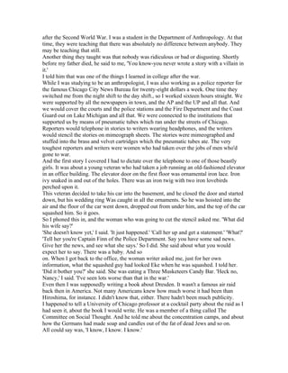 after the Second World War. I was a student in the Department of Anthropology. At that
time, they were teaching that there was absolutely no difference between anybody. They
may be teaching that still.
Another thing they taught was that nobody was ridiculous or bad or disgusting. Shortly
before my father died, he said to me, 'You know-you never wrote a story with a villain in
it.'
I told him that was one of the things I learned in college after the war.
While I was studying to be an anthropologist, I was also working as a police reporter for
the famous Chicago City News Bureau for twenty-eight dollars a week. One time they
switched me from the night shift to the day shift., so I worked sixteen hours straight. We
were supported by all the newspapers in town, and the AP and the UP and all that. And
we would cover the courts and the police stations and the Fire Department and the Coast
Guard out on Lake Michigan and all that. We were connected to the institutions that
supported us by means of pneumatic tubes which ran under the streets of Chicago.
Reporters would telephone in stories to writers wearing headphones, and the writers
would stencil the stories on mimeograph sheets. The stories were mimeographed and
stuffed into the brass and velvet cartridges which the pneumatic tubes ate. The very
toughest reporters and writers were women who had taken over the jobs of men who'd
gone to war.
And the first story I covered I had to dictate over the telephone to one of those beastly
girls. It was about a young veteran who had taken a job running an old-fashioned elevator
in an office building. The elevator door on the first floor was ornamental iron lace. Iron
ivy snaked in and out of the holes. There was an iron twig with two iron lovebirds
perched upon it.
This veteran decided to take his car into the basement, and he closed the door and started
down, but his wedding ring Was caught in all the ornaments. So he was hoisted into the
air and the floor of the car went down, dropped out from under him, and the top of the car
squashed him. So it goes.
So I phoned this in, and the woman who was going to cut the stencil asked me. 'What did
his wife say?'
'She doesn't know yet,' I said. 'It just happened.' 'Call her up and get a statement.' 'What?'
'Tell her you're Captain Finn of the Police Department. Say you have some sad news.
Give her the news, and see what she says.' So I did. She said about what you would
expect her to say. There was a baby. And so
on. When I got back to the office, the woman writer asked me, just for her own
information, what the squashed guy had looked Eke when he was squashed. I told her.
'Did it bother you?' she said. She was eating a Three Musketeers Candy Bar. 'Heck no,
Nancy,' I said. 'I've seen lots worse than that in the war.'
Even then I was supposedly writing a book about Dresden. It wasn't a famous air raid
back then in America. Not many Americans knew how much worse it had been than
Hiroshima, for instance. I didn't know that, either. There hadn't been much publicity.
I happened to tell a University of Chicago professor at a cocktail party about the raid as I
had seen it, about the book I would write. He was a member of a thing called The
Committee on Social Thought. And he told me about the concentration camps, and about
how the Germans had made soap and candles out of the fat of dead Jews and so on.
All could say was, 'I know, I know. I know.'
 