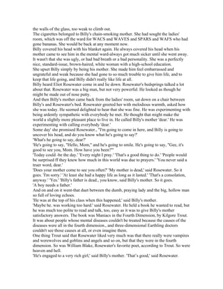 the walls of the glass, too weak to climb out.
The cigarettes belonged to Billy's chain-smoking mother. She had sought the ladies'
room, which was off the ward for WACS and WAVES and SPARS and WAFS who had
gone bananas. She would be back at any moment now.
Billy covered his head with his blanket again. He always covered his head when his
mother came to see him in the mental ward-always got much sicker until she went away.
It wasn't that she was ugly, or had bad breath or a bad personality. She was a perfectly
nice, standard-issue, brown-haired, white woman with a high-school education.
She upset Billy simply by being his mother. She made him feel embarrassed and
ungrateful and weak because she had gone to so much trouble to give him life, and to
keep that life going, and Billy didn't really like life at all.
Billy heard Eliot Rosewater come in and lie down. Rosewater's bedsprings talked a lot
about that. Rosewater was a big man, but not very powerful. He looked as though he
might be made out of nose putty.
And then Billy's mother came back from the ladies' room, sat down on a chair between
Billy's and Rosewater's bed. Rosewater greeted her with melodious warmth, asked how
she was today. He seemed delighted to hear that she was fine. He was experimenting with
being ardently sympathetic with everybody he met. He thought that might make the
world a slightly more pleasant place to live in. He called Billy's mother 'dear.' He was
experimenting with calling everybody 'dear.'
Some day' she promised Rosewater., "I'm going to come in here, and Billy is going to
uncover his head, and do you know what he's going to say?'
'What's he going to say, dear?'
'He's going to say, "Hello, Mom," and he's going to smile. He's going to say, "Gee, it's
good to see you, Mom. How have you been?"'
'Today could -be the day.' 'Every night I pray.' 'That's a good thing to do.' 'People would
be surprised ff they knew how much in this world was due to prayers.' 'You never said a
truer word, dear.'
'Does your mother come to see you often?' 'My mother is dead,' said Rosewater. So it
goes. 'I'm sorry.' 'At least she had a happy life as long as it lasted.' 'That's a consolation,
anyway.' 'Yes.' 'Billy's father is dead., you know, said Billy's mother. So it goes.
'A boy needs a father.'
And on and on it went-that duet between the dumb, praying lady and the big, hollow man
so full of loving echoes.
'He was at the top of his class when this happened,' said Billy's mother.
'Maybe he. was working too hard.' said Rosewater. He held a book he wanted to read, but
he was much too polite to read and talk, too, easy as it was to give Billy's mother
satisfactory answers. The book was Maniacs in the Fourth Dimension, by Kilgore Trout.
It was about people whose mental diseases couldn't be treated because the causes of the
diseases were all in the fourth dimension., and three-dimensional Earthling doctors
couldn't see those causes at all, or even imagine them.
One thing Trout said that Rosewater liked very much was that there really were vampires
and werewolves and goblins and angels and so on, but that they were in the fourth
dimension. So was William Blake, Rosewater's favorite poet, according to Trout. So were
heaven and hell.
'He's engaged to a very rich girl,' said Billy's mother. 'That’s good,' said Rosewater.
 