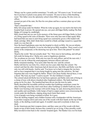 'Money can be a great comfort sometimes.' 'It really can.' 'Of course it can.' 'It isn't much
fun if you have to pinch every penny till it screams. 'It's nice to have a little breathing
room.' 'Her father owns the optometry school where Billy was going. He also owns six
offices
around our part of the state. He flies his own plane and has a summer place up on Lake
George.'
'That's a beautiful lake.'
Billy fell asleep under his blanket. When he woke up again, he was tied to the bed in the
hospital back in prison. He opened one eye, saw poor old Edgar Derby reading The Red
Badge of Courage by candlelight.
Billy closed that one eye saw in his memory of the future poor old Edgar Derby in front
of a firing squad in the ruins of Dresden. There were only four men in that squad. Billy
had heard that one man in each firing squad was customarily given a rifle loaded with
blank cartridge. Billy didn't think there would be a blank cartridge issued in a squad that
small, in a war that old.
Now the head Englishman came into the hospital to check on Billy. He was an infantry
colonel captured at Dunkirk. It was he who had given Billy morphine. There wasn't a real
doctor in the compound, so the doctoring was up to him. 'How's the patient?' he asked
Derby.
'Dead to the world.' 'But not actually dead.' 'No.' 'How nice-to feel nothing, and still get
full credit for being alive.' Derby now came to lugubrious attention.
'No, no-please-as you were. With only two men for each officer, and all the men sick, I
think we can do without the usual pageantry between officers and men.'
Derby remained standing. 'You seem older than the rest,' said the colonel.
Derby told him he was forty-five, which was two years older than the colonel. The
colonel said that the other Americans had all shaved now, that Billy and Derby were the
only two still with beards. And he said, 'You know we've had to imagine the war here,
and we have imagined that it was being fought by aging men like ourselves. We had
forgotten that wars were fought by babies. When I saw those freshly shaved faces, it was
a shock "My God, my God-" I said to myself. "It's the Children's Crusade."'
The colonel asked old Derby how he had been captured, and Derby told a tale of being in
a clump of trees with about a hundred other frightened soldiers. The battle had been
going on for five days. The hundred had been driven into the trees by tanks.
Derby described the incredible artificial weather that Earthlings sometimes create for
other Earthlings when they don't want those other Earthlings to inhabit Earth any more.
Shells were bursting in the treetops with terrific bangs, he said, showering down knives
and needles and razorblades. Little lumps of lead in copper jackets were crisscrossing the
woods under the shellbursts, zipping along much faster than sound.
A lot of people were being wounded or killed. So it goes.
Then the shelling stopped, and a hidden German with a loudspeaker told the Americans
to put their weapons down and come out of the woods with their hands on the top of their
heads, or the shelling would start again. It wouldn't stop until everybody in there was
dead.
So the Americans put their weapons down, and they came out of the woods with their
hands on top of their heads, because they wanted to go on living, if they possibly could.
Billy traveled in time back to the veterans' hospital again. The blanket was over his head.
 