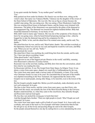 It was quiet outside the blanket. "Is my mother gone?' said Billy.
'Yes.'
Billy peeked out from under his blanket. His fiancée was out there now, sitting on the
visitor's chair. Her name was Valencia Merble. Valencia was the daughter of the owner of
the Ilium School of Optometry. She was rich. She was as big as a house because she
couldn't stop eating. She was eating now. She was eating a Three Musketeers Candy Bar.
She was wearing trifocal lenses in harlequin frames, and the frames were trimmed with
rhinestones. The glitter of the rhinestones was answered by the glitter of the diamond in
her engagement ring. The diamond was insured for eighteen hundred dollars. Billy had
found that diamond in Germany. It was booty of war.
Billy didn't want to marry ugly Valencia. She was one of the symptoms of his disease. He
knew he was going crazy, when he heard himself proposing marriage to her., when he
begged her to take the diamond ring and be his companion for life.
Billy said, 'Hello,' to her, and she asked him if he wanted some candy, and he said, 'No,
thanks.'
She asked him how he was, and he said, 'Much better, thanks.' She said that everybody at
the Optometry School was sorry he was sick and hoped he would be well soon, and Billy
said, 'When you see 'em, tell 'em, "Hello."'
She promised she would.
She asked him if there was anything she could bring him from the outside, and he said,
'No. I have just about everything I want.'
'What about books?' said Valencia.
'I'm right next to one of the biggest private libraries in the world,' said Billy, meaning
Eliot Rosewater's collection of science fiction.
Rosewater was on the next bed, reading, and Billy drew him into the conversation, asked
him what he was reading this time.
So Rosewater told him. It was The Gospel from Outer Space, by Kilgore Trout. It was
about a visitor from outer space, shaped very much like a Tralfamadorian by the way.
The visitor from outer space made a serious study of Christianity, to learn, if he could,
why Christians found it so easy to be cruel. He concluded that at least part of the trouble
was slipshod storytelling in the New Testament. He supposed that the intent of the
Gospels was to teach people, among other things, to be merciful, even to the lowest of the
low.
But the Gospels actually taught this: Before you kill somebody, make absolutely sure he
isn't well connected. So it goes.
The flaw in the Christ stories, said the visitor from outer space, was that Christ, who
didn't look like much, was actually the Son of the Most Powerful Being in the Universe.
Readers understood that, so, when they came to the crucifixion, they naturally thought,
and Rosewater read out loud again:
Oh, boy-they sure picked the wrong guy to lynch that time!
And that thought had a brother: 'There are right people to lynch.' Who? People not well
connected. So it goes.
The visitor from outer space made a gift to Earth of a new Gospel. In it, Jesus really was
a nobody, and a pain in the neck to a lot of people with better connections than he had.
He still got to say all the lovely and puzzling things he said in the other Gospels.
So the people amused themselves one day by nailing him to a cross and planting the cross
 