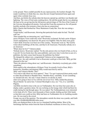 in the ground. There couldn't possibly be any repercussions, the lynchers thought. The
reader would have to think that, too, since the new Gospel hammered home again and
again what a nobody Jesus was.
And then, just before the nobody died, the heavens opened up, and there was thunder and
lightning. The voice of God came crashing down. He told the people that he was adopting
the bum as his son giving him the full powers and privileges of The Son of the Creator of
the Universe throughout all eternity. God said this From this moment on, He will punish
horribly anybody who torments a bum who has no connections!
Billy's fiancée had finished her Three Musketeers Candy Bar. Now she was eating a
Milky Way.
'Forget books,' said Rosewater, throwing that particular book under his bed. 'The hell
with 'em.'
'That sounded like an interesting one,' said Valencia.
Jesus-if Kilgore Trout could only write!' Rosewater exclaimed. He had a point: Kilgore
Trout's unpopularity was deserved. His prose was frightful. Only his ideas were good.
'I don't think Trout has ever been out of the country, ' Rosewater went on. 'My God-he
writes about Earthlings all the time, and they're all Americans. Practically nobody on is
an American.'
'Where does he live?" Valencia asked.
'Nobody knows,' Rosewater replied. 'I'm the only person who ever heard of him, as far as
I can tell. No two books have the same publisher, and every time I write him in care of a
publisher, the letter comes back because the publisher has failed.'
He changed the subject now, congratulated Valencia on her engagement ring.
'Thank you,' she said, and held it out so Rosewater could get a close look. 'Billy got that
diamond in the war.'
'That's the attractive thing about war,' said Rosewater. Absolutely everybody gets a little
something.'
With regard to the whereabouts of Kilgore Trout: he actually lived in Ilium, Billy's
hometown, friendless and despised. Billy would meet him by and by.
'Billy' said Valencia Merble. 'Hm?'
'You want to talk about our silver pattern? ' 'Sure.' 'I've got it narrowed down pretty much
to either Royal Danish or Rambler Rose.' 'Rambler Rose,' said Billy. 'It isn't something
we should rush into,' she said. 'I mean whatever we decide on, that's
what we're going to have to live with the rest of our lives.' Billy studied the pictures.
'Royal Danish.' he said at last. 'Colonial Moonlight is nice, too.' 'Yes, it is,' said Billy
Pilgrim.
And Billy traveled in time to the zoo on Tralfamadore. He was forty-four years old, on
display under a geodesic dome. He was reclining on the lounge chair which had been his
cradle during his trip through space. He was naked. The Tralfamadorians were interested
in his body-all of it. There were thousands of them outside, holding up their little hands
so that their eyes could see him. Billy had been on Tralfamadore for six Earthling months
now. He was used to the crowd.
Escape was out of the question. The atmosphere outside the dome was cyanide, and Earth
was 446,120,000,000,000,000 miles away.
Billy was displayed there in the zoo in a simulated Earthling habitat. Most of the
furnishings had been stolen from the Sears & Roebuck warehouse in Iowa City, Iowa.
 