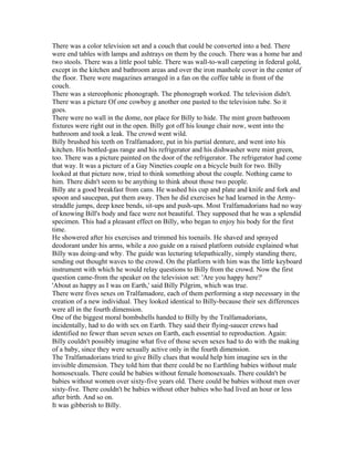 There was a color television set and a couch that could be converted into a bed. There
were end tables with lamps and ashtrays on them by the couch. There was a home bar and
two stools. There was a little pool table. There was wall-to-wall carpeting in federal gold,
except in the kitchen and bathroom areas and over the iron manhole cover in the center of
the floor. There were magazines arranged in a fan on the coffee table in front of the
couch.
There was a stereophonic phonograph. The phonograph worked. The television didn't.
There was a picture Of one cowboy g another one pasted to the television tube. So it
goes.
There were no wall in the dome, nor place for Billy to hide. The mint green bathroom
fixtures were right out in the open. Billy got off his lounge chair now, went into the
bathroom and took a leak. The crowd went wild.
Billy brushed his teeth on Tralfamadore, put in his partial denture, and went into his
kitchen. His bottled-gas range and his refrigerator and his dishwasher were mint green,
too. There was a picture painted on the door of the refrigerator. The refrigerator had come
that way. It was a picture of a Gay Nineties couple on a bicycle built for two. Billy
looked at that picture now, tried to think something about the couple. Nothing came to
him. There didn't seem to be anything to think about those two people.
Billy ate a good breakfast from cans. He washed his cup and plate and knife and fork and
spoon and saucepan, put them away. Then he did exercises he had learned in the Army-
straddle jumps, deep knee bends, sit-ups and push-ups. Most Tralfamadorians had no way
of knowing Bill's body and face were not beautiful. They supposed that he was a splendid
specimen. This had a pleasant effect on Billy, who began to enjoy his body for the first
time.
He showered after his exercises and trimmed his toenails. He shaved and sprayed
deodorant under his arms, while a zoo guide on a raised platform outside explained what
Billy was doing-and why. The guide was lecturing telepathically, simply standing there,
sending out thought waves to the crowd. On the platform with him was the little keyboard
instrument with which he would relay questions to Billy from the crowd. Now the first
question came-from the speaker on the television set: 'Are you happy here?'
'About as happy as I was on Earth,' said Billy Pilgrim, which was true.
There were fives sexes on Tralfamadore, each of them performing a step necessary in the
creation of a new individual. They looked identical to Billy-because their sex differences
were all in the fourth dimension.
One of the biggest moral bombshells handed to Billy by the Tralfamadorians,
incidentally, had to do with sex on Earth. They said their flying-saucer crews had
identified no fewer than seven sexes on Earth, each essential to reproduction. Again:
Billy couldn't possibly imagine what five of those seven sexes had to do with the making
of a baby, since they were sexually active only in the fourth dimension.
The Tralfamadorians tried to give Billy clues that would help him imagine sex in the
invisible dimension. They told him that there could be no Earthling babies without male
homosexuals. There could be babies without female homosexuals. There couldn't be
babies without women over sixty-five years old. There could be babies without men over
sixty-five. There couldn't be babies without other babies who had lived an hour or less
after birth. And so on.
It was gibberish to Billy.
 