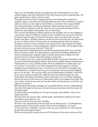 There was a lot that Billy said that was gibberish to the Tralfamadorians, too. They
couldn't imagine what time looked like to him. Billy had given up on explaining that. The
guide outside had to explain as best he could.
The guide invited the crowd to imagine that they were looking across a desert at a
mountain range on a day that was twinkling bright and clear. They could look at a peak or
a bird or a cloud, at a stone right in front of them, or even down into a canyon behind
them. But among them was this poor Earthling, and his head was encased in a steel
sphere which he could never take off. There was only one eyehole through which he
could look, and welded to that eyehole were six feet of pipe.
This was only the beginning of Billy's miseries in the metaphor. He was also strapped to
a steel lattice which was bolted to a flatcar on rails, And there was no way he could turn
his head or touch the pipe. The far end of the pipe rested on a bi-pod which was also
bolted to the flatcar. All Billy could see was the dot at the end of the pipe. He didn't know
he was on a flatcar, didn't even know there was anything peculiar about his situation.
The flatcar sometimes crept, sometimes went extremely fast, often stopped-went uphill,
downhill, around curves, along straightaways. Whatever poor Billy saw through the pipe,
he had no choice but to say to himself, 'That's life.'
Billy expected the Tralfamadorians to be baffled and alarmed by all the wars and other
forms of murder on Earth. He expected them to fear that the Earthling combination of
ferocity and spectacular weaponry might eventually destroy part or maybe all of the
innocent Universe. Science fiction had led him to expect that.
But the subject of war never came up until Billy brought it up himself. Somebody in the
zoo crowd asked him through the lecturer what the most valuable thing he had learned on
Tralfamadore was so far, and Billy replied, 'How the inhabitants of a whole planet can
live in peace I As you know, I am from a planet that has been engaged in senseless
slaughter since the beginning of time. I myself have seen the bodies of schoolgirls who
were boiled alive in a water tower by my own countrymen, who were proud of fighting
pure evil at the time. ' This was true. Billy saw the boiled bodies in Dresden. 'And I have
lit my way in a prison at night with candles from the fat of human beings who were
butchered by the brothers and fathers of those school girls who were boiled. Earthlings
must be the terrors of the Universe! If other planets aren't now in danger from Earth, they
soon will be. So tell me the secret so I can take it back to Earth and save us all: How can
a planet live at peace?'
Billy felt that he had spoken soaringly. He was baffled when he saw the Tralfamadorians
close their little hands on their eyes. He knew from past experience what this meant: He
was being stupid.
'Would-would you mind telling me,' he said to the guide, much deflated, 'what was so
stupid about that?'
'We know how the Universe ends,' said the guide, 'and Earth has nothing to do with it,
except that it gets wiped out, too.'
'How-how does the Universe end?' said Billy.
'We blow it up, experimenting with new fuels for our flying saucers. A Tralfamadorian
test pilot presses a starter button, and the whole Universe disappears.' So it goes.
"If You know this," said Billy, 'isn't there some way you can prevent it? Can't you keep
the pilot from pressing the button?'
'He has always pressed it, and he always will. We always let him and we always will let
 