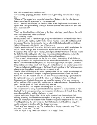 him. The moment is structured that way.'
'So,' said Billy gropingly, I suppose that the idea of, preventing war on Earth is stupid,
too. '
'Of course.' 'But you do have a peaceful planet here.' 'Today we do. On other days we
have wars as horrible as any you've ever seen or read
about. There isn't anything we can do about them, so we simply don't look at them. We
ignore them. We spend eternity looking at pleasant moments-like today at the zoo. Isn't
this a nice moment?'
'Yes.'
'That's one thing Earthlings might learn to do, if they tried hard enough: Ignore the awful
times, and concentrate on the good ones.'
'Um,' said Billy Pilgrim.
Shortly after he went to sleep that night, Billy traveled in time to another moment which
was quite nice, his wedding night with the former Valencia Merble. He had been out of
the veterans' hospital for six months. He was all well. He had graduated from the Ilium
School of Optometry-third in his class of forty-seven.
Now he was in bed with Valencia in a delightful studio apartment which was built on the
end of a wharf on Cape Ann, Massachusetts. Across the water were the lights of
Gloucester. Billy was on top of Valencia, making love to her. One result of this act would
be the birth of Robert Pilgrim, who would become a problem in high school, but who
would then straighten out as a member of the famous Green Berets.
Valencia wasn't a time-traveler, but she did have a lively imagination. While Billy was
making love to her, she imagined that she was a famous woman in history. She was being
Queen Elizabeth the First of England, and Billy was supposedly Christopher Columbus.
Billy made a noise like a small, rusty hinge. He had just emptied his seminal vesicles into
Valencia, had contributed his share of the Green Beret According to the Tralfamadorians,
of course, the Green Beret would have seven parents in all.
Now he rolled off his huge wife, whose rapt expression did not change when he departed.
He lay with the buttons of his spine along the edge of the mattress, folded his hands
behind his head. He was rich now. He had been rewarded for marrying a girl nobody in
his right mind would have married. His father-in-law had given him a new Buick
Roadmaster, an all-electric home, and had made him manager of his most prosperous
office, his Ilium office, where Billy could expect to make at least thirty thousand dollars a
year. That was good. His father had been only a barber.
As his mother said, "The Pilgrims are coming up in the world,'
The honeymoon was taking place in the bittersweet mysteries of Indian summer in New
England. The lovers' apartment had one romantic wall which was all French doors. They
opened onto a balcony and the oily harbor beyond.
A green and orange dragger, black in the night, grumbled and drummed past their
balcony, not thirty feet from their wedding bed. It was going to sea with only its running
lights on. Its empty holds were resonant, made the song of the engines rich and loud. The
wharf began to sing the same song, and then the honeymooners' headboard sang, too.
And it continued to sing long after the dragger was gone.
'Thank you,' said Valencia at last. The headboard was singing a mosquito song. 'You're
welcome.' 'It was nice.' 'I'm glad.'
Then she began to cry. 'What's the matter?' 'I'm so happy.' 'Good.'
 