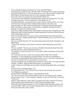 'I never thought anybody would marry me.' 'Um,' said Billy Pilgrim.
I'm going to lose weight for you,' she said. 'What?' 'I'm going to go on a diet. I'm going to
become beautiful for you.' 'I like you just the way you are.' 'Do you really?' 'Really,' said
Billy Pilgrim. He had already seen a lot of their marriage, thanks to time-
travel, knew that it was going to be at least bearable all the way.
A great motor yacht named the Scheherezade now slid past the marriage bed. The song
its engines sang was a very low organ note. All her lights were on.
Two beautiful people, a young man and a young woman in evening clothes, were at the
rail hi the stem, loving each other and their dreams and the wake. They were
honeymooning, too. They were Lance Rumfoord., of Newport, Rhode Island, and his
bride,, the former Cynthia Landry., who had been a childhood sweetheart of John F.
Kennedy in Hyannis Port, Massachusetts.
There was a slight coincidence here. Billy Pilgrim would later share a hospital room with
Rumfoord's uncle, Professor Bertram Copeland Rumfoord of Harvard, official Historian
of the United States Air Force.
When the beautiful people were past, Valencia questioned her funny-looking husband
about war. It was a simple-minded thing for a female Earthling to do, to associate sex and
glamor with war.
'Do you ever think about the war?' she said, laying a hand on his thigh. 'Sometimes,' said
Billy Pilgrim.
'I look at you sometimes,' said Valencia, 'and I get a funny feeling that you're full of
secrets.'
'I'm not,' said Billy. This was a lie, of course. He hadn't told anybody about all the time
traveling he'd done, about Tralfamadore and so on.
'You must have secrets about the war. Or, not secrets, I guess, but things you don't want
to talk about.'
'No.' 'I'm proud you were a soldier. Do you know that?' 'Good.' 'Was it awful?'
'Sometimes.' A crazy thought now occurred to Billy. The truth of it startled him. It
would make a good epitaph for Billy Pilgrim-and for me, too. 'Would you talk about the
war now, if I wanted you to?' said Valencia. In a tiny cavity
in her great body she was assembling the materials for a Green Beret. 'It would sound like
a dream,', said Billy. 'Other people's dreams aren't very interesting
usually.' 'I heard you tell Father one time about a German firing squad.' She was referring
to the
execution of poor old Edgar Derby. 'Um.'
'You had to bury him? ' 'Yes.' Did he see you with your shovels before he was shot?'
'Yes.' 'Did he say anything?'
EVERYTHING WAS BEAUTIFUL, AND NOTHING HURT
'No.' 'Was he scared?' 'They had him doped up. He was sort of glassy-eyed.' And they
pinned a target to him?' A piece of paper,' said Billy. He got out of bed, said, 'Excuse me,
' went to the
darkness of the bathroom to take a leak. He groped for the light, realized as he felt the
rough wall that he had traveled back to 1944, to the prison hospital again.
The candle in the hospital had gone out. Poor old Edgar Derby had fallen asleep on the
cot next to Billy's. Billy was out of bed, groping along a wall, trying to find a way out
because he had to take a leak so badly.
 