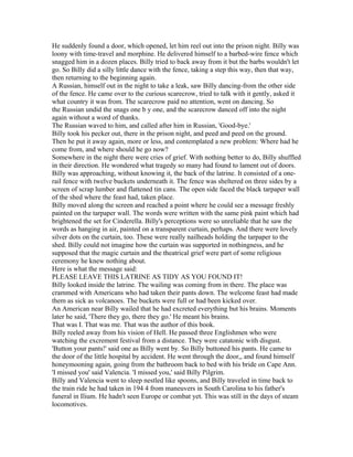 He suddenly found a door, which opened, let him reel out into the prison night. Billy was
loony with time-travel and morphine. He delivered himself to a barbed-wire fence which
snagged him in a dozen places. Billy tried to back away from it but the barbs wouldn't let
go. So Billy did a silly little dance with the fence, taking a step this way, then that way,
then returning to the beginning again.
A Russian, himself out in the night to take a leak, saw Billy dancing-from the other side
of the fence. He came over to the curious scarecrow, tried to talk with it gently, asked it
what country it was from. The scarecrow paid no attention, went on dancing. So
the Russian undid the snags one b y one, and the scarecrow danced off into the night
again without a word of thanks.
The Russian waved to him, and called after him in Russian, 'Good-bye.'
Billy took his pecker out, there in the prison night, and peed and peed on the ground.
Then he put it away again, more or less, and contemplated a new problem: Where had he
come from, and where should he go now?
Somewhere in the night there were cries of grief. With nothing better to do, Billy shuffled
in their direction. He wondered what tragedy so many had found to lament out of doors.
Billy was approaching, without knowing it, the back of the latrine. It consisted of a one-
rail fence with twelve buckets underneath it. The fence was sheltered on three sides by a
screen of scrap lumber and flattened tin cans. The open side faced the black tarpaper wall
of the shed where the feast had, taken place.
Billy moved along the screen and reached a point where he could see a message freshly
painted on the tarpaper wall. The words were written with the same pink paint which had
brightened the set for Cinderella. Billy's perceptions were so unreliable that he saw the
words as hanging in air, painted on a transparent curtain, perhaps. And there were lovely
silver dots on the curtain, too. These were really nailheads holding the tarpaper to the
shed. Billy could not imagine how the curtain was supported in nothingness, and he
supposed that the magic curtain and the theatrical grief were part of some religious
ceremony he knew nothing about.
Here is what the message said:
PLEASE LEAVE THIS LATRINE AS TIDY AS YOU FOUND IT!
Billy looked inside the latrine. The wailing was coming from in there. The place was
crammed with Americans who had taken their pants down. The welcome feast had made
them as sick as volcanoes. The buckets were full or had been kicked over.
An American near Billy wailed that he had excreted everything but his brains. Moments
later he said, 'There they go, there they go.' He meant his brains.
That was I. That was me. That was the author of this book.
Billy reeled away from his vision of Hell. He passed three Englishmen who were
watching the excrement festival from a distance. They were catatonic with disgust.
'Button your pants!' said one as Billy went by. So Billy buttoned his pants. He came to
the door of the little hospital by accident. He went through the door,, and found himself
honeymooning again, going from the bathroom back to bed with his bride on Cape Ann.
'I missed you' said Valencia. 'I missed you,' said Billy Pilgrim.
Billy and Valencia went to sleep nestled like spoons, and Billy traveled in time back to
the train ride he had taken in 194 4 from maneuvers in South Carolina to his father's
funeral in Ilium. He hadn't seen Europe or combat yet. This was still in the days of steam
locomotives.
 