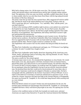 Billy had to change trains a lot. All the trains were slow. The coaches stunk of coal
smoke and rationed tobacco and rationed booze and the farts of people eating wartime
food. The upholstery of the iron seats was bristly, and Billy couldn't sleep much. He got
to sleep soundly when he was only three hours from Ilium, with his legs splayed toward
the entrance of the busy dining car.
The porter woke him up when the train reached Ilium. Billy staggered off with his duffel
bag, and then he stood on the station platform next to the porter, trying to wake up.
'Have a good nap, did you?' said the porter. 'Yes,' said Billy. 'Man,' said the porter, 'you
sure had a hard-on.'
At three in the morning on Bill's morphine night in prison, a new patient was carried into
the hospital by two lusty Englishmen. He was tiny. He was Paul Lazzaro, the polka-
dotted car thief from Cicero, Illinois. He had been caught stealing cigarettes from under
the pillow of an Englishman. The Englishman, half asleep, had broken Lazzaro's right
arm and knocked him unconscious.
The Englishman who had done this was helping to carry Lazzaro in now. He had fiery
red hair and no eyebrows. He had been Cinderella's Blue Fairy Godmother in the play.
Now he supported his half of Lazzaro with one hand while he closed the door behind
himself with the other. 'Doesn't weigh as much as a chicken,' he said.
The Englishman with Lazzaro's feet was the colonel who had given Billy his knock-out
shot.
The Blue Fairy Godmother was embarrassed, and angry, too. 'If I'd known I was fighting
a chicken,' he said, 'I wouldn't have fought so hard.'
'Um.'
The Blue Fairy Godmother spoke frankly about how disgusting all the Americans were.
'Weak, smelly, self-pitying-a pack of sniveling, dirty, thieving bastards,' he said. 'They're
worse than the bleeding Russians.'
'Do seem a scruffy lot,' the colonel agreed.
A German major came in now. He considered the Englishmen as close friends. He visited
them nearly every day, played games with them, lectured to them on German history,
played their piano, gave them lessons in conversational German. He told them often that,
if it weren't for their civilized company, he would go mad. His English was splendid.
He was apologetic about the Englishmen's having to put up with the American enlisted
men. He promised them that they would not be inconvenienced for more than a day or
two, that the Americans would soon be shipped to Dresden as contract labor. He had a
monograph with him, published by the German Association of Prison Officials. It was a
report on the behavior in Germany of American enlisted men as prisoners of war. It was
written by a former American who had risen high in the German Ministry of Propaganda.
His name was Howard W. Campbell, Jr. He would later hang himself while awaiting trial
as a war criminal.
So it goes.
While the British colonel set Lazzaro's broken arm and mixed plaster for the cast, the
German major translated out loud passages from Howard W. Campbell, Jr.'s monograph.
Campbell had been a fairly well-known playwright at one time. His opening line was this
one:
America is the wealthiest nation on Earth, but its people are mainly poor, and poor
Americans are urged to hate themselves To quote the American humorist Kin Hubbard,
 
