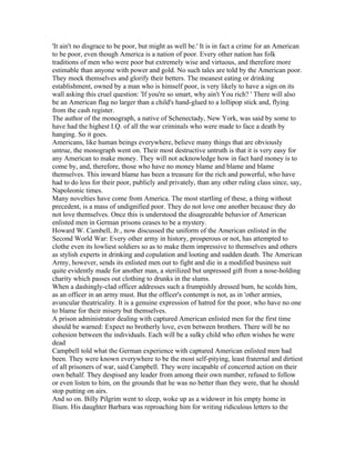 'It ain't no disgrace to be poor, but might as well be.' It is in fact a crime for an American
to be poor, even though America is a nation of poor. Every other nation has folk
traditions of men who were poor but extremely wise and virtuous, and therefore more
estimable than anyone with power and gold. No such tales are told by the American poor.
They mock themselves and glorify their betters. The meanest eating or drinking
establishment, owned by a man who is himself poor, is very likely to have a sign on its
wall asking this cruel question: 'If you're so smart, why ain't You rich? ' There will also
be an American flag no larger than a child's hand-glued to a lollipop stick and, flying
from the cash register.
The author of the monograph, a native of Schenectady, New York, was said by some to
have had the highest I.Q. of all the war criminals who were made to face a death by
hanging. So it goes.
Americans, like human beings everywhere, believe many things that are obviously
untrue, the monograph went on. Their most destructive untruth is that it is very easy for
any American to make money. They will not acknowledge how in fact hard money is to
come by, and, therefore, those who have no money blame and blame and blame
themselves. This inward blame has been a treasure for the rich and powerful, who have
had to do less for their poor, publicly and privately, than any other ruling class since, say,
Napoleonic times.
Many novelties have come from America. The most startling of these, a thing without
precedent, is a mass of undignified poor. They do not love one another because they do
not love themselves. Once this is understood the disagreeable behavior of American
enlisted men in German prisons ceases to be a mystery.
Howard W. Cambell, Jr., now discussed the uniform of the American enlisted in the
Second World War: Every other army in history, prosperous or not, has attempted to
clothe even its lowliest soldiers so as to make them impressive to themselves and others
as stylish experts in drinking and copulation and looting and sudden death. The American
Army, however, sends its enlisted men out to fight and die in a modified business suit
quite evidently made for another man, a sterilized but unpressed gift from a nose-holding
charity which passes out clothing to drunks in the slums.
When a dashingly-clad officer addresses such a frumpishly dressed bum, he scolds him,
as an officer in an army must. But the officer's contempt is not, as in 'other armies,
avuncular theatricality. It is a genuine expression of hatred for the poor, who have no one
to blame for their misery but themselves.
A prison administrator dealing with captured American enlisted men for the first time
should be warned: Expect no brotherly love, even between brothers. There will be no
cohesion between the individuals. Each will be a sulky child who often wishes he were
dead
Campbell told what the German experience with captured American enlisted men had
been. They were known everywhere to be the most self-pitying, least fraternal and dirtiest
of all prisoners of war, said Campbell. They were incapable of concerted action on their
own behalf. They despised any leader from among their own number, refused to follow
or even listen to him, on the grounds that he was no better than they were, that he should
stop putting on airs.
And so on. Billy Pilgrim went to sleep, woke up as a widower in his empty home in
Ilium. His daughter Barbara was reproaching him for writing ridiculous letters to the
 