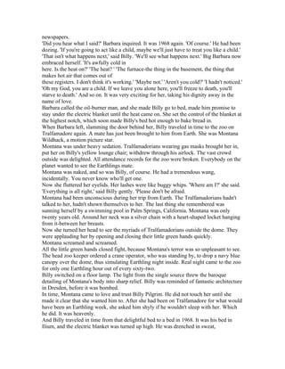 newspapers.
'Did you hear what I said?' Barbara inquired. It was 1968 again. 'Of course.' He had been
dozing. 'If you're going to act like a child, maybe we'll just have to treat you like a child.'
'That isn't what happens next,' said Billy. 'We'll see what happens next.' Big Barbara now
embraced herself. 'It's awfully cold in
here. Is the heat on?' 'The heat? ' 'The furnace-the thing in the basement, the thing that
makes hot air that comes out of
these registers. I don't think it's working.' 'Maybe not.' 'Aren't you cold?' 'I hadn't noticed.'
'Oh my God, you are a child. If we leave you alone here, you'll freeze to death, you'll
starve to death.' And so on. It was very exciting for her, taking his dignity away in the
name of love.
Barbara called the oil-burner man, and she made Billy go to bed, made him promise to
stay under the electric blanket until the heat came on. She set the control of the blanket at
the highest notch, which soon made Billy's bed hot enough to bake bread in.
When Barbara left, slamming the door behind her, Billy traveled in time to the zoo on
Tralfamadore again. A mate has just been brought to him from Earth. She was Montana
Wildhack, a motion picture star.
Montana was under heavy sedation. Tralfamadorians wearing gas masks brought her in,
put her on Billy's yellow lounge chair; withdrew through his airlock. The vast crowd
outside was delighted. All attendance records for the zoo were broken. Everybody on the
planet wanted to see the Earthlings mate.
Montana was naked, and so was Billy, of course. He had a tremendous wang,
incidentally. You never know who'll get one.
Now she fluttered her eyelids. Her lashes were like buggy whips. 'Where am I?' she said.
'Everything is all right,' said Billy gently. 'Please don't be afraid.
Montana had been unconscious during her trip from Earth. The Tralfamadorians hadn't
talked to her, hadn't shown themselves to her. The last thing she remembered was
sunning herself by a swimming pool in Palm Springs, California. Montana was only
twenty years old. Around her neck was a silver chain with a heart-shaped locket hanging
from it-between her breasts.
Now she turned her head to see the myriads of Tralfamadorians outside the dome. They
were applauding her by opening and closing their little green hands quickly.
Montana screamed and screamed.
All the little green hands closed fight, because Montana's terror was so unpleasant to see.
The head zoo keeper ordered a crane operator, who was standing by, to drop a navy blue
canopy over the dome, thus simulating Earthling night inside. Real night came to the zoo
for only one Earthling hour out of every sixty-two.
Billy switched on a floor lamp. The light from the single source threw the baroque
detailing of Montana's body into sharp relief. Billy was reminded of fantastic architecture
in Dresden, before it was bombed.
In time, Montana came to love and trust Billy Pilgrim. He did not touch her until she
made it clear that she wanted him to. After she had been on Tralfamadore for what would
have been an Earthling week, she asked him shyly if he wouldn't sleep with her. Which
he did. It was heavenly.
And Billy traveled in time from that delightful bed to a bed in 1968. It was his bed in
Ilium, and the electric blanket was turned up high. He was drenched in sweat,
 