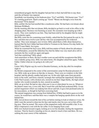 remembered groggily that his daughter had put him to bed, had told him to stay there
until the oil burner was repaired.
Somebody was knocking on his bedroom door. 'Yes?' said Billy. 'Oil-burner man.' 'Yes?'
'It’s running good now. Heat's coming up.' 'Good.' 'Mouse ate through a wire from the
thermostat' 'I'll be darned.'
Billy sniffed. His hot bed smelled like a mushroom cellar. He had had a wet dream about
Montana Wildhack.
On the morning after that wet dream, Billy decided to go back to work in his office in the
shopping plaza. Business was booming as usual. His assistants were keeping up with it
nicely. They were startled to see him. They had been told by his daughter that he might
never practice again.
But Billy went into his examining room briskly, asked that the first patient be sent in. So
they sent him one-a twelve-year old boy who was accompanied by his-widowed
mother. They were strangers, new in town. Billy asked them a little about themselves,
learned that the boy's father had been killed in Vietnam-in the famous five-day battle for
Hill 875 near Dakto. So it goes.
While he examined the boy's eyes, Billy told him matter-of-factly about his adventures
on Tralfamadore, assured the fatherless boy that his father was very much alive still in
moments the boy would see again and again.
'Isn't that comforting?' Billy asked.
And somewhere in there, the boy's mother went out and told the receptionist that Billy
was evidently going crazy. Billy was taken home. His daughter asked him again, 'Father,
Father, Father-what are we going to do with you?'
Six
Listen: Billy Pilgrim says he went to Dresden Germany, on the day after his morphine
night in
the British compound in the center of the extermination camp for Russian prisoners of
war. Billy woke up at dawn on that day in January. There were no windows in the little
hospital, and the ghostly candles had gone out. So the only light came from pin-prick
holes in the walls, and from a sketchy rectangle that outlined the imperfectly fitted door.
Little Paul Lazzaro, with a broken arm, snored on one bed. Edgar Derby, the high school
teacher who would eventually he shot, snored on another.
Billy sat up in bed. He had no idea what year it was or what planet he was on. Whatever
the planet's name was, it was cold. But it wasn't the cold that had awakened Billy. It was
animal magnetism which was making him shiver and itch. It gave him profound aches in
his musculature, as though he had been exercising hard.
The animal magnetism was coming from behind him. If Billy had had to guess as to the
source, he would have said that there was a vampire bat hanging upside down on the wall
behind him.
Billy moved down toward the foot of his cot before turning to look at whatever it was. He
didn't want the animal to drop into his face and maybe claw his eyes out or bite off his
big nose. Then he turned. The source of the magnetism really did resemble a bat. It was
Billy's impresario's coat with the fur collar. It was hanging from a nail.
Billy now backed toward it again, looking at it over his shoulder, feeling the magnetism
increase. Then he faced it, kneeling on his cot, dared to touch it here and there. He was
seeking the exact source of the radiations.
 