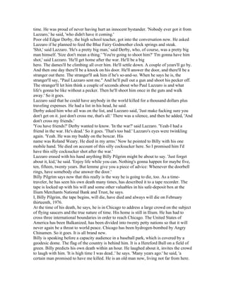 time. He was proud of never having hurt an innocent bystander. 'Nobody ever got it from
Lazzaro,' he said, 'who didn't have it coming.'
Poor old Edgar Derby, the high school teacher, got into the conversation now. He asked
Lazzaro if he planned to feed the Blue Fairy Godmother clock springs and steak.
'Shit,' said Lazzaro. 'He's a pretty big man,' said Derby, who, of course, was a pretty big
man himself. 'Size don't mean a thing.' 'You're going to shoot him?' 'I'm gonna have him
shot,' said Lazzaro. 'He'll get home after the war. He'll be a big
hero. The dames'll be climbing all over him. He'll settle down. A couple of years'll go by.
And then one day there'll be a knock on his door. He'll answer the door, and there'll be a
stranger out there. The stranger'll ask him if he's so-and-so. When he says he is, the
stranger'll say, "Paul Lazzaro sent me." And he'll pull out a gun and shoot his pecker off.
The stranger'll let him think a couple of seconds about who Paul Lazzaro is and what
life's gonna be like without a pecker. Then he'll shoot him once in the guts and walk
away.' So it goes.
Lazzaro said that he could have anybody in the world killed for a thousand dollars plus
traveling expenses. He had a list in his head, he said.
Derby asked him who all was on the list, and Lazzaro said, 'Just make fucking sure you
don't get on it. just don't cross me, that's all.' There was a silence, and then he added, 'And
don't cross my friends.'
'You have friends?' Derby wanted to know. 'In the war?' said Lazzaro. 'Yeah-I had a
friend in the war. He's dead.' So it goes. 'That's too bad.' Lazzaro's eyes were twinkling
again. 'Yeah. He was my buddy on the boxcar. His
name was Roland Weary. He died in my arms.' Now he pointed to Billy with his one
mobile hand. 'He died on account of this silly cocksucker here. So I promised him I'd
have this silly cocksucker shot after the war.'
Lazzaro erased with his hand anything Billy Pilgrim might be about to say. 'Just forget
about it, kid,' he said. 'Enjoy life while you can. Nothing's gonna happen for maybe five,
ten, fifteen, twenty years. But lemme give you a piece of advice: Whenever the doorbell
rings, have somebody else answer the door.'
Billy Pilgrim says now that this really is the way he is going to die, too. As a time-
traveler, he has seen his own death many times, has described it to a tape recorder. The
tape is locked up with his will and some other valuables in his safe-deposit box at the
Ilium Merchants National Bank and Trust, he says.
I, Billy Pilgrim, the tape begins, will die, have died and always will die on February
thirteenth, 1976.
At the time of his death, he says, he is in Chicago to address a large crowd on the subject
of flying saucers and the true nature of time. His home is still in Ilium. He has had to
cross three international boundaries in order to reach Chicago. The United States of
America has been Balkanized, has been divided into twenty petty nations so that it will
never again be a threat to world peace. Chicago has been hydrogen-bombed by Angry
Chinamen. So it goes. It is all brand new.
Billy is speaking before a capacity audience in a baseball park, which is covered by a
geodesic dome. The flag of the country is behind him. It is a Hereford Bull on a field of
green. Billy predicts his own death within an hour. He laughed about it, invites the crowd
to laugh with him. 'It is high time I was dead..' he says. 'Many years ago.' he said, 'a
certain man promised to have me killed. He is an old man now, living not far from here.
 