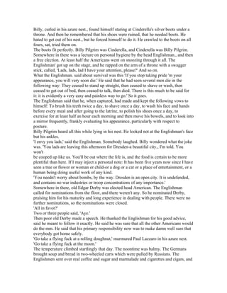 Billy, curled in his azure nest., found himself staring at Cinderella's silver boots under a
throne. And then he remembered that his shoes were ruined, that he needed boots. He
hated to get out of his nest., but he forced himself to do it. He crawled to the boots on all
fours, sat, tried them on.
The boots fit perfectly. Billy Pilgrim was Cinderella, and Cinderella was Billy Pilgrim.
Somewhere in there was a lecture on personal hygiene by the head Englishman., and then
a free election. At least half the Americans went on snoozing through it all. The
Englishman' got up on the stage, and he rapped on the arm of a throne with a swagger
stick, called, 'Lads, lads, lad I have your attention, please?' And so on.
What the Englishman. said about survival was this 'If you stop taking pride 'm your
appearance, you will very soon die.' He said that he had seen several men die in the
following way: They ceased to stand up straight, then ceased to shave or wash, then
ceased to get out of bed, then ceased to talk, then died. There is this much to be said for
it: it is evidently a very easy and painless way to go.' So it goes.
The Englishman said that he, when captured, had made and kept the following vows to
himself: To brush his teeth twice a day, to shave once a day, to wash his face and hands
before every meal and after going to the latrine, to polish his shoes once a day, to
exercise for at least half an hour each morning and then move his bowels, and to look into
a mirror frequently, frankly evaluating his appearance, particularly with respect to
posture.
Billy Pilgrim heard all this while lying in his nest. He looked not at the Englishman's face
but his ankles.
'I envy you lads,' said the Englishman. Somebody laughed. Billy wondered what the joke
was. 'You lads are leaving this afternoon for Dresden-a beautiful city., I'm told. You
won't
be cooped up like us. You'll be out where the life is, and the food is certain to be more
plentiful than here. If I may inject a personal note: It has been five years now since I have
seen a tree or flower or woman or child-or a dog or a cat or a place of entertainment, or a
human being doing useful work of any kind.
'You needn't worry about bombs, by the way. Dresden is an open city. It is undefended,
and contains no war industries or troop concentrations of any importance.'
Somewhere in there, old Edgar Derby was elected head American. The Englishman
called for nominations from the floor, and there weren't any. So he nominated Derby,
praising him for his maturity and long experience in dealing with people. There were no
further nominations, so the nominations were closed.
'All in favor?'
Two or three people said, 'Aye.'
Then poor old Derby made a speech. He thanked the Englishman for his good advice,
said he meant to follow it exactly. He said he was sure that all the other Americans would
do the mm. He said that his primary responsibility now was to make damn well sure that
everybody got home safely.
'Go take a flying fuck at a rolling doughnut,' murmured Paul Lazzaro in his azure nest.
'Go take a flying fuck at the moon.'
The temperature climbed startlingly that day. The noontime was balmy. The Germans
brought soup and bread in two-wheeled carts which were pulled by Russians. The
Englishmen sent over real coffee and sugar and marmalade and cigarettes and cigars, and
 
