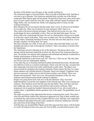 the doors of the theater were left open, so the warmth could get in.
The Americans began to feel much better. They were able to hold their food. And then it
was time to go to Dresden. The Americans marched fairly stylishly out of the British
compound. Billy Pilgrim again led the parade. He had silver boots now, and a muff, and a
piece of azure curtain which he wore like a toga. Billy still had a beard. So did poor old
Edgar Derby, who was beside him. Derby was imagining letters to home, his lips
working tremulously.
Dear Margaret-We are leaving for Dresden today. Don t worry. It will never be bombed.
It is an open city. There was an election at noon, and guess what? And so on.
They came to the prison railroad yard again. They had arrived on only two cars. They
would depart far more comfortably on four. They saw the dead hobo again. He was
frozen stiff in the weeds beside the track. He was in a fetal position, trying even in death
to nestle like a spoon with others. There were no others now. He was nestling within thin
air and cinders. Somebody had taken his boots. His bare feet were blue and ivory. It was
all right, somehow, his being dead. So it goes.
The trip to Dresden was a lark. It took only two hours. Shriveled little bellies were full.
Sunlight and cold air came in through the ventilators. There were plenty of smokes from
the Englishmen.
The Americans arrived in Dresden at five in the afternoon. The boxcar doors were
opened, and the doorways framed the loveliest city that most of the Americans had ever
seen. The skyline was intricate and voluptuous and enchanted and absurd. It looked like a
Sunday school picture of Heaven to Billy Pilgrim.
Somebody behind him in the boxcar said, 'Oz.' That was I. That was me. The only other
city I'd ever seen was Indianapolis, Indiana.
Every other big city in Germany had been bombed and burned ferociously. Dresden had
not suffered so much as a cracked windowpane. Sirens went off every day, screamed like
hell, and people went down into cellars and listened to radios there. The planes were
always bound for someplace else-Leipzig, Chemnitz, Plauen, places like that. So it goes.
Steam radiators still whistled cheerily in Dresden. Street-cars clanged. Telephones rang
and were answered. Lights went on and off when switches were clicked. There were
theaters and restaurants. There was a zoo. The principal enterprises of the city were
medicine and food-processing and the making of cigarettes.
People were going home from work now in the late afternoon. They were tired.
Eight Dresdeners crossed the steel spaghetti of the railroad yard. They were wearing new
uniforms. They had been sworn into the army the day before. They were boys and men
past middle age, and two veterans who had been shot to pieces in Russia. Their
assignment was to guard one hundred American prisoners of war, who would work as
contract labor. A grandfather and his grandson were in the squad. The grandfather was an
architect.
The eight were grim as they approached the boxcars containing their wards. They knew
what sick and foolish soldiers they themselves appeared to be. One of them actually had
an artificial leg, and carried not only a loaded rifle but a cane. Still they were expected to
earn obedience and respect from tall cocky, murderous American infantrymen who had
just come from all the killing of the front.
And then they saw bearded Billy Pilgrim in his blue toga and silver shoes, with his hands
in a muff. He looked at least sixty years old. Next to Billy was little Paul Lazzaro with a
 