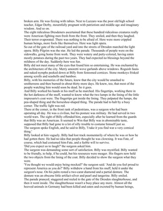 broken arm. He was fizzing with rabies. Next to Lazzaro was the poor old high school
teacher, Edgar Derby, mournfully pregnant with patriotism and middle age and imaginary
wisdom. And so on.
The eight ridiculous Dresdeners ascertained that these hundred ridiculous creatures really
were American fighting men fresh from the front. They smiled, and then they laughed.
Their terror evaporated. There was nothing to be afraid of. Here were more crippled
human beings, more fools like themselves. Here was light opera.
So out of the gate of the railroad yard and into the streets of Dresden marched the light
opera. Billy Pilgrim was the star. He led the parade. Thousands of people were on the
sidewalks, going home from work. They were watery and putty-colored, having eaten
mostly potatoes during the past two years. They had expected no blessings beyond the
mildness of the day. Suddenly-here was fun.
Billy did not meet many of the eyes that found him so entertaining. He was enchanted by
the architecture of the city. Merry amoretti wove garlands above windows. Roguish fauns
and naked nymphs peeked down at Billy from festooned cornices. Stone monkeys frisked
among scrolls and seashells and bamboo.
Billy, with his memories of the future, knew that the city would be smashed to
smithereens and then burned-in about thirty more days. He knew, too, that most of the
people watching him would soon be dead. So it goes.
And Billy worked his hands in his muff as he marched. His fingertips, working there in
the hot darkness of the muff, wanted to know what the two lumps in the lining of the little
impresario's coat were. The fingertips got inside the lining. They palpated the lumps, the
pea-shaped thing and the horseshoe-shaped thing. The parade had to halt by a busy
corner. The traffic light was red.
There at the comer, in the front rank of pedestrians, was a surgeon who had been
operating all day. He was a civilian, but his posture was military. He had served in two
world wars. The sight of Billy offended him, especially after he learned from the guards
that Billy was an American. It seemed to Wm that Billy was in abominable taste,
supposed that Billy had gone to a lot of silly trouble to costume himself just so.
The surgeon spoke English, and he said to Billy, 'I take it you find war a very comical
thing.'
Billy looked at him vaguely. Billy had lost track momentarily of where he was or how he
had gotten there. He had no idea that people thought he was clowning. It was Fate, of
course, which had costumed him-Fate, and a feeble will to survive.
'Did you expect us to laugh?' the surgeon asked him.
The surgeon was demanding some sort of satisfaction. Billy was mystified. Billy wanted
to be friendly, to help, if he could, but his resources were meager. His fingers now held
the two objects from the lining of the coat. Billy decided to show the surgeon what they
were.
'You thought we would enjoy being mocked?' the surgeon said. 'And do you feel proud to
represent America as you do?' Billy withdrew a hand from his muff, held it under the
surgeon's nose. On his palm rested a two-carat diamond and a partial denture. The
denture was an obscene little artifact-silver and pearl and tangerine. Billy smiled.
The parade pranced, staggered and reeled to the gate of the Dresden slaughterhouse, and
then it went inside. The slaughterhouse wasn't a busy place any more. Almost all the
hooved animals in Germany had been killed and eaten and excreted by human beings,
 