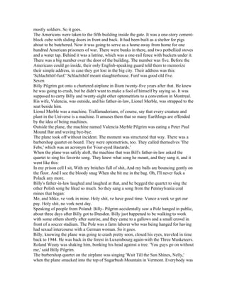 mostly soldiers. So it goes.
The Americans were taken to the fifth building inside the gate. It was a one-story cement-
block cube with sliding doors in front and back. It had been built as a shelter for pigs
about to be butchered. Now it was going to serve as a home away from home for one
hundred American prisoners of war. There were bunks in there, and two potbellied stoves
and a water tap. Behind it was a latrine, which was a one-rail fence with buckets under it.
There was a big number over the door of the building. The number was five. Before the
Americans could go inside, their only English-speaking guard told them to memorize
their simple address, in case they got lost in the big city. Their address was this:
'Schlachthöf-funf.' Schlachthöf meant slaughterhouse. Funf was good old five.
Seven
Billy Pilgrim got onto a chartered airplane in Ilium twenty-five years after that. He knew
he was going to crash, but he didn't want to make a fool of himself by saying so. It was
supposed to carry Billy and twenty-eight other optometrists to a convention in Montreal.
His wife, Valencia, was outside, and his father-in-law, Lionel Merble, was strapped to the
seat beside him.
Lionel Merble was a machine. Tralfamadorians, of course, say that every creature and
plant in the Universe is a machine. It amuses them that so many Earthlings are offended
by the idea of being machines.
Outside the plane, the machine named Valencia Merble Pilgrim was eating a Peter Paul
Mound Bar and waving bye-bye.
The plane took off without incident. The moment was structured that way. There was a
barbershop quartet on board. They were optometrists, too. They called themselves 'The
Febs,' which was an acronym for 'Four-eyed Bastards.'
When the plane was safely aloft, the machine that was Bill's father-in-law asked the
quartet to sing his favorite song. They knew what song he meant, and they sang it, and it
went like this:
In my prison cell I sit, With my britches full of shit, And my balls are bouncing gently on
the floor. And I see the bloody snag When she bit me in the bag. Oh, I'll never fuck a
Polack any more.
Billy's father-in-law laughed and laughed at that, and he begged the quartet to sing the
other Polish song he liked so much. So they sang a song from the Pennsylvania coal
mines that began:
Me, and Mike, ve vork in mine. Holy shit, ve have good time. Vunce a veek ve get our
pay. Holy shit, no vork next day.
Speaking of people from Poland: Billy- Pilgrim accidentally saw a Pole hanged in public,
about three days after Billy got to Dresden. Billy just happened to be walking to work
with some others shortly after sunrise, and they came to a gallows and a small crowd in
front of a soccer stadium. The Pole was a farm laborer who was being hanged for having
had sexual intercourse with a German woman. So it goes.
Billy, knowing the plane was going to crash pretty soon, closed his eyes, traveled in time
back to 1944. He was back in the forest in Luxembourg again-with the Three Musketeers.
Roland Weary was shaking him, bonking his head against a tree. 'You guys go on without
me,' said Billy Pilgrim.
The barbershop quartet on the airplane was singing 'Wait Till the Sun Shines, Nelly,'
when the plane smacked into the top of Sugarbush Mountain in Vermont. Everybody was
 
