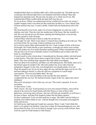 straight-backed chairs at a kitchen table with a white porcelain top. That table top was
screaming with reflected light from a two-hundred-watt bulb overhead. Mary had
prepared an operating room. She put only one glass on it, which was for me. She
explained that O'Hare couldn't drink the hard stuff since the war.
So we sat down. O'Hare was embarrassed, but he wouldn't tell me what was wrong. I
couldn't imagine what it was about me that could bum up Mary so. I was a family man.
I'd been married only once. I wasn't a drunk. I hadn't done her husband any dirt in the
war.
She fixed herself a Coca-Cola, made a lot of noise banging the ice-cube tray in the
stainless steel sink. Then she went into another part of the house. But she wouldn't sit
still. She was moving all over the house, opening and shutting doors, even moving
furniture around to work off anger.
I asked O'Hare what I'd said or done to make her act that way.
'It's all right,' he said. "Don't worry about it. It doesn't have anything to do with you.' That
was kind of him. He was lying. It had everything to do with me.
So we tried to ignore Mary and remember the war. I took a couple of belts of the booze
I'd brought. We would chuckle or grin sometimes, as though war stories were coming
back, but neither one of us could remember anything good. O'Hare remembered one guy
who got into a lot of wine in Dresden, before it was bombed, and we had to take him
home in a wheelbarrow.
It wasn't much to write a book about. I remembered two Russian soldiers who had looted
a clock factory. They had a horse-drawn wagon full of clocks. They were happy and
drunk. They were smoking huge cigarettes they had rolled in newspaper.
That was about it for memories, and Mary was still making noise. She finally came out in
the kitchen again for another Coke. She took another tray of ice cubes from the
refrigerator, banged it in the sink, even though there was already plenty of ice out.
Then she turned to me, let me see how angry she was, and that the anger was for me. She
had been talking to herself, so what she said was a fragment of a much larger
conversation. "You were just babies then!' she said.
'What?" I said. 'You were just babies in the war-like the ones upstairs! '
I nodded that this was true. We had been foolish virgins in the war, right at the end of
childhood.
'But you're not going to write it that way, are you.' This wasn't a question. It was an
accusation.
'I-I don't know,' I said.
'Well, I know,' she said. 'You'll pretend you were men instead of babies, and you'll be
played in the movies by Frank Sinatra and John Wayne or some of those other
glamorous, war-loving, dirty old men. And war will look just wonderful, so we'll have a
lot more of them. And they'll be fought by babies like the babies upstairs.'
So then I understood. It was war that made her so angry. She didn't want her babies or
anybody else's babies killed in wars. And she thought wars were partly encouraged by
books and movies.
So I held up my right hand and I made her a promise 'Mary,' I said, 'I don't think this
book is ever going to be finished. I must have written five thousand pages by now, and
thrown them all away. If I ever do finish it, though, I give you my word of honor: there
won't be a part for Frank Sinatra or John Wayne.
 