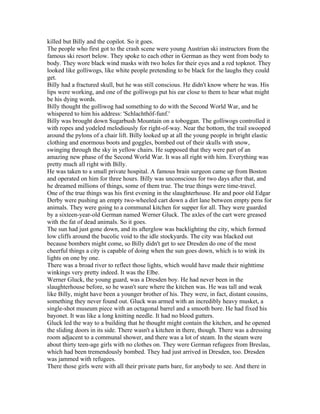 killed but Billy and the copilot. So it goes.
The people who first got to the crash scene were young Austrian ski instructors from the
famous ski resort below. They spoke to each other in German as they went from body to
body. They wore black wind masks with two holes for their eyes and a red topknot. They
looked like golliwogs, like white people pretending to be black for the laughs they could
get.
Billy had a fractured skull, but he was still conscious. He didn't know where he was. His
lips were working, and one of the golliwogs put his ear close to them to hear what might
be his dying words.
Billy thought the golliwog had something to do with the Second World War, and he
whispered to him his address: 'Schlachthöf-funf.'
Billy was brought down Sugarbush Mountain on a toboggan. The golliwogs controlled it
with ropes and yodeled melodiously for right-of-way. Near the bottom, the trail swooped
around the pylons of a chair lift. Billy looked up at all the young people in bright elastic
clothing and enormous boots and goggles, bombed out of their skulls with snow,
swinging through the sky in yellow chairs. He supposed that they were part of an
amazing new phase of the Second World War. It was all right with him. Everything was
pretty much all right with Billy.
He was taken to a small private hospital. A famous brain surgeon came up from Boston
and operated on him for three hours. Billy was unconscious for two days after that, and
he dreamed millions of things, some of them true. The true things were time-travel.
One of the true things was his first evening in the slaughterhouse. He and poor old Edgar
Derby were pushing an empty two-wheeled cart down a dirt lane between empty pens for
animals. They were going to a communal kitchen for supper for all. They were guarded
by a sixteen-year-old German named Werner Gluck. The axles of the cart were greased
with the fat of dead animals. So it goes.
The sun had just gone down, and its afterglow was backlighting the city, which formed
low cliffs around the bucolic void to the idle stockyards. The city was blacked out
because bombers might come, so Billy didn't get to see Dresden do one of the most
cheerful things a city is capable of doing when the sun goes down, which is to wink its
lights on one by one.
There was a broad river to reflect those lights, which would have made their nighttime
winkings very pretty indeed. It was the Elbe.
Werner Gluck, the young guard, was a Dresden boy. He had never been in the
slaughterhouse before, so he wasn't sure where the kitchen was. He was tall and weak
like Billy, might have been a younger brother of his. They were, in fact, distant cousins,
something they never found out. Gluck was armed with an incredibly heavy musket, a
single-shot museum piece with an octagonal barrel and a smooth bore. He had fixed his
bayonet. It was like a long knitting needle. It had no blood gutters.
Gluck led the way to a building that he thought might contain the kitchen, and he opened
the sliding doors in its side. There wasn't a kitchen in there, though. There was a dressing
room adjacent to a communal shower, and there was a lot of steam. In the steam were
about thirty teen-age girls with no clothes on. They were German refugees from Breslau,
which had been tremendously bombed. They had just arrived in Dresden, too. Dresden
was jammed with refugees.
There those girls were with all their private parts bare, for anybody to see. And there in
 