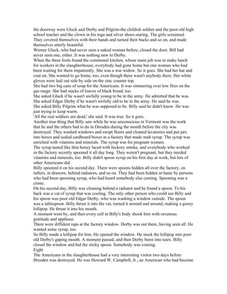 the doorway were Gluck and Derby and Pilgrim-the childish soldier and the poor old high
school teacher and the clown in his toga and silver shoes-staring. The girls screamed.
They covered themselves with their hands and turned their backs and so on, and made
themselves utterly beautiful.
Werner Gluck, who had never seen a naked woman before, closed the door. Bill had
never seen one, either. It was nothing new to Derby.
When the three fools found the communal kitchen, whose main job was to make lunch
for workers in the slaughterhouse, everybody had gone home but one woman who had
been waiting for them impatiently. She was a war widow. So it goes. She had her hat and
coat on. She wanted to go home, too, even though there wasn't anybody there. Her white
gloves were laid out side by side on the zinc counter top.
She had two big cans of soup for the Americans. It was simmering over low fires on the
gas range. She had stacks of loaves of black bread, too.
She asked Gluck if he wasn't awfully young to be in the army. He admitted that he was.
She asked Edgar Derby if he wasn't awfully old to be in the army. He said he was.
She asked Billy Pilgrim what he was supposed to be. Billy said he didn't know. He was
just trying to keep warm.
'All the real soldiers are dead,' she said. It was true. So it goes.
Another true thing that Billy saw while he was unconscious in Vermont was the work
that he and the others had to do in Dresden during the month before the city was
destroyed. They washed windows and swept floors and cleaned lavatories and put jars
into boxes and sealed cardboard boxes in a factory that made malt syrup. The syrup was
enriched with vitamins and minerals. The syrup was for pregnant women.
The syrup tasted like thin honey laced with hickory smoke, and everybody who worked
in the factory secretly spooned it all day long. They weren't pregnant, but they needed
vitamins and minerals, too. Billy didn't spoon syrup on his first day at work, but lots of
other Americans did.
Billy spooned it on his second day. There were spoons hidden all over the factory, on
rafters, in drawers, behind radiators, and so on. They had been hidden in haste by persons
who had been spooning syrup, who had heard somebody else coming. Spooning was a
crime.
On his second day, Billy was cleaning behind a radiator and he found a spoon. To his
back was a vat of syrup that was cooling. The only other person who could see Billy and
his spoon was poor old Edgar Derby, who was washing a window outside. The spoon
was a tablespoon. Billy thrust it into the vat, turned it around and around, making a gooey
lollipop. He thrust it into his mouth.
A moment went by, and then every cell in Billy's body shook him with ravenous
gratitude and applause.
There were diffident raps at the factory window. Derby was out there, having seen all. He
wanted some syrup, too.
So Billy made a lollipop for him. He opened the window. He stuck the lollipop into poor
old Derby's gaping mouth. A moment passed, and then Derby burst into tears. Billy
closed the window and hid the sticky spoon. Somebody was coming.
Eight
The Americans in the slaughterhouse had a very interesting visitor two days before
Dresden was destroyed. He was Howard W. Campbell, Jr., an American who had become
 