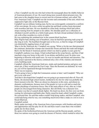 a Nazi. Campbell was the one who had written the monograph about the shabby behavior
of American prisoners of war. He wasn't doing more research about prisoners now. He
had come to the slaughter house to recruit men for a German military unit called 'The
Free American Corps.' Campbell was the inventor and commander of the unit, which was
supposed to fight only on the Russian front.
Campbell was an ordinary looking man, but he was extravagantly costumed in a uniform
of his own design. He wore a white ten-gallon hat and black cowboy boots decorated
with swastikas and stars. He was sheathed in a blue body stocking which had yellow
stripes running from his armpits to his ankles. His shoulder patch was a silhouette of
Abraham Lincoln's profile on a field of pale green. He had a broad armband which was
red, with a blue swastika in a circle of white.
He was explaining this armband now in the cement-block hog barn.
Billy Pilgrim had a boiling case of heartburn, since he had been spooning malt syrup all
day long at work. The heartburn brought tears to his eves, so that his image of Campbell
was distorted by jiggling lenses of salt water.
'Blue is for the American sky,' Campbell was saying. 'White is for the race that pioneered
the continent, drained the swamps and cleared the forests and built the roads and bridges.
Red is for the blood of American patriots which was shed so gladly in years gone by.'
Campbell's audience was sleepy. It had worked hard at the syrup factory, and then it had
marched a long way home in the cold. It was skinny and hollow-eyed. Its skins were
beginning to blossom with small sores. So were its mouths and throats and intestines. The
malt syrup it spooned at the factory contained only a few of the vitamins and minerals
every Earthling needs.
Campbell offered the Americans food now, steaks and mashed potatoes and gravy and
mince pie, if they would join the Free Corps. 'Once the Russians are defeated,' he went
on, you will be repatriated through Switzerland.'
There was no response.
'You're going to have to fight the Communists sooner or later,' said Campbell. "Why not
get it over with now?'
And then it developed that Campbell was not going to go unanswered after all. Poor old
Derby, the doomed high school teacher, lumbered to his feet for what was probably the
finest moment in his life. 'Mere are almost no characters in this story, and almost no
dramatic confrontations, because most of the people in it are so sick and so much the
listless playthings of enormous forces. One of the main effects of war, after an, is that
people are discouraged from being characters. But old Derby was a character now.
His stance was that of a punch-drunk fighter. His head was down, his fists were out front,
waiting for information and battle plan. Derby raised his head, called Campbell a snake.
He corrected that. He said that snakes couldn't help being snakes, and that Campbell, who
could help being what he was, was something much lower than a snake or a rat-or even a
blood-filled tick.
Campbell smiled.
Derby spoke movingly of the American form of government, with freedom and justice
and opportunities and fair play for all. He said there wasn't a man there who wouldn't
gladly die for those ideals.
He spoke of the brotherhood between the American and the Russian people, and how
those two nations were going to crush the disease of Nazism, which wanted to infect the
 