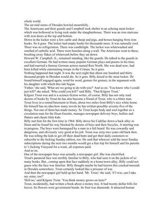 whole world.
The air-raid sirens of Dresden howled mournfully.
The Americans and their guards and Campbell took shelter in an echoing meat locker
which was hollowed in living rock under the slaughterhouse. There was an iron staircase
with iron doors at the top and bottom.
Down in the locker were a few cattle and sheep and pigs, and horses hanging from iron
hooks. So it goes. The locker had empty hooks for thousands more. It was naturally cool.
There was no refrigeration. There was candlelight. The locker was whitewashed and
smelled of carbolic acid. There were benches along a wall. The Americans went to these,
brushing away flakes of whitewash before they sat down.
Howard W. Campbell. Jr., remained standing, like the guards. He talked to the guards in
excellent German. He had written many popular German plays and poems in his time,
and had married a famous German actress named Resi North. She was dead now, had
been killed while entertaining troops in the Crimea. So it goes.
Nothing happened that night. It was the next night that about one hundred and thirty
thousand people in Dresden would die. So it goes. Billy dozed in the meat locker. He
found himself engaged again, word for word, gesture for gesture, in the argument with
his daughter with which this tale begun.
'Father,' she said, 'What are we going to do with you?' And so on. 'You know who I could
just kill?' she asked. 'Who could you kill?' said Billy. 'That Kilgore Trout.'
Kilgore Trout was and is a science-fiction writer, of course. Billy has not only read
dozens of books by Trout-he has also become a friend of Trout, who is a bitter man.
Trout lives in a rented basement in Ilium, about two miles from Billy's nice white home.
He himself has no idea how many novels he has written-possibly seventy-five of the
things. Not one of them has made money. So Trout keeps body and soul together as a
circulation man for the Ilium Gazette, manages newspaper delivery boys, bullies and
flatters and cheats little kids.
Billy met him for the first time in 1964. Billy drove his Cadillac down a back alley in
Ilium and he found his way blocked by dozens of boys and their bicycles. A meeting was
in progress. The boys were harangued by a man in a full beard. He was cowardly and
dangerous, and obviously very good at his job. Trout was sixty-two years old back then.
He was telling the kids to get off their dead butts and get their daily customers to
subscribe to the fucking Sunday edition, too. He said that whoever sold the most Sunday
subscriptions during the next two months would get a free trip for himself and his parents
to 's fucking Vineyard for a week, all expenses paid.
And so on.
One of the newspaper boys was actually a newspaper girl. She was electrified.
Trout's paranoid face was terribly familiar to Billy, who had seen it on the jackets of so
many books. But., coming upon that face suddenly in a home-town alley, Billy could not
guess why the face was familiar. Billy thought maybe he had known this cracked messiah
in Dresden somewhere. Trout certainly looked like a prisoner of war.
And then the newspaper girl held up her hand. 'Mr. Trout,' she said, 'if I win, can I take
my sister, too?'
'Hell no,' said Kilgore Trout. 'You think money grows on trees?'
Trout, incidentally, had written a book about a money tree. It had twenty-dollar bills for
leaves. Its flowers were government bonds. Its fruit was diamonds. It attracted human
 