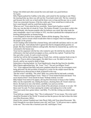beings who killed each other around the roots and made very good fertilizer.
So it goes.
Billy Pilgrim parked his Cadillac in the alley, and waited for the meeting to end. When
the meeting broke up, there was still one boy Trout had to deal with. The boy wanted to
quit because the work was so hard and the hours were so long and the pay was so small.
Trout was concerned, because, if the boy really quit, Trout would have to deliver the
boy's route himself, until he could find another sucker.
'What are you?' Trout asked the boy scornfully. 'Some kind of gutless wonder?'
This, too, was the title of a book by Trout, The Gutless Wonder. It was about a robot who
had bad breath, who became popular after his halitosis was cured. But what made the
story remarkable, since it was written in 1932, was that it predicted the widespread use of
burning jellied gasoline on human beings.
It was dropped on them from airplanes. Robots did the dropping. They had no
conscience, and no circuits which would allow them to imagine what was happening to
the people on the ground.
Trout's leading robot looked like a human being, and could talk and dance and so on, and
go out with girls. And nobody held it against him that he dropped jellied gasoline on
people. But they found his halitosis unforgivable. But then he cleared that up, and he was
welcomed to the human race.
Trout lost his argument with the boy who wanted to quit. He told the boy about all the
millionaires who had carried newspapers as boys, and the boy replied: 'Yeah-but I bet
they quit after a week, it's such a royal screwing.'
And the boy left his full newspaper bag at Trout's feet, with the customer book on top. It
was up to Trout to deliver these papers. He didn't have a car. He didn't even have a
bicycle, and he was scared to death of dogs.
Somewhere a big dog barked. As Trout lugubriously slung the bag from his shoulder,
Billy Pilgrim approached him. 'Mr. Trout-' 'Yes?' "Are-are you Kilgore Trout?
'Yes.' Trout supposed that Billy had some complaint about the way his newspapers were
being delivered. He did not think of himself as a writer for the simple reason that the
world had never allowed him to think of himself in this way.
'The-the writer?' said Billy. 'The what?' Billy was certain that he had made a mistake.
'There's a writer named Kilgore Trout.' 'There is?' Trout looked foolish and dazed. 'You
never heard of him?' Trout shook his head. 'Nobody-nobody ever did.'
Billy helped Trout deliver his papers, driving him from house to house in the Cadillac.
Billy was the responsible one, finding the houses, checking them off. Trout's mind was
blown. He had never met a fan before, and Billy was such an avid fan.
Trout told him that he had never seen a book of his advertised, reviewed, or on sale. 'All
these years' he said, 'I've been opening the window and making love to the world.'
'You must surely have gotten letters,' said Billy. 'I've felt like writing you letters many
times.'
Trout held up a single finger. 'One.' 'Was it enthusiastic?' 'It was insane. The writer said I
should be President of the World.' It turned out that the person who had written this letter
was Elliot Rosewater, Billy's
friend in the veterans' hospital near Lake Placid. Billy told Trout about Rosewater. 'My
God-I thought he was about fourteen years old,' said Trout. "A full grown man-a captain
in the war.' 'The writes like a fourteen-year-old,' said Kilgore Trout.
 