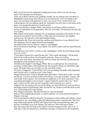 Billy invited Trout to his eighteenth wedding anniversary which was only two days
hence. Now the party was in progress.
Trout was in Billy's dining room, gobbling canapés. He was talking with a mouthful of
Philadelphia cream cheese and salmon roe to an optometrist's wife. Everybody at the
party was associated with optometry in some way, except Trout. And he alone was
without glasses. He was making a great hit. Everybody was ed to have a real author at the
party, even though they had never read his books.
Trout was talking to a Maggie White, who had given up being a dental assistant to
become a homemaker for an optometrist. She was very pretty. The last book she had read
was Ivanhoe.
Billy Pilgrim stood nearby, listening. He was palpating something in his pocket. It was a
present he was about to give his Wife, a white satin box containing a star sapphire
cocktail ring. The ring was worth eight hundred dollars.
The adulation that Trout was receiving, mindless and illiterate as it was, affected Trout
like marijuana. He was happy and loud and impudent.
'I'm afraid I don't read as much as I ought to,' said Maggie.
'We're all afraid of something,' Trout replied. 'I'm afraid of cancer and rats and Doberman
pinschers.'
'I should know, but I don't, so I have to ask,' said Maggie, 'what's the most famous thing
you ever wrote?'
'It was about a funeral for a great French chef.' 'That sounds interesting.' 'All the great
chefs in the world are there. It's a beautiful ceremony.' Trout was making
this up as he went along. 'Just before the casket is closed, the mourners sprinkle parsley
and paprika on the deceased.' So it goes.
'Did that really happen?' said Maggie White. She was a dull person, but a sensational
invitation to make babies. Men looked at her and wanted to fill her up with babies right
away. She hadn't had even one baby yet. She used birth control.
'Of course it happened,' Trout told her. 'If I wrote something that hadn't really happened,
and I tried to sell it, I could go to jail. That's fraud!'
Maggie believed him. 'I'd never thought about that before.' 'Think about it now.' 'It's like
advertising. You have to tell the truth in advertising, or you get in trouble.' 'Exactly. The
same body of laws applies.' 'Do you think you might put us in a book sometime?' 'I put
everything that happens to me in books.' 'I guess I better be careful what I say.' 'That's
right. And I'm not the only one who's listening. God is listening, too. And on
Judgment Day he's going to tell you all the things you said and did. If it turns out they're
bad things instead of good things, that's too bad for you, because you'll bum forever and
ever. The burning never stops hurting.'
Poor Maggie turned gray. She believed that too, and was petrified.
Kilgore Trout laughed uproariously. A salmon egg flew out of his mouth and landed in
Maggie's cleavage.
Now an optometrist called for attention. He proposed a toast to Billy and Valencia, whose
anniversary it was. According to plan, the barbershop quartet of optometrists, 'The Febs,'
sang while people drank and Billy and Valencia put their arms around each other, just
glowed. Everybody's eyes were shining. The song was 'That Old Gang of Mine.'
Gee, that song went, but I'd give the world to see that old gang of mine. And so on. A
little later it said. So long forever, old fellows and gals, so long forever old sweethearts
 