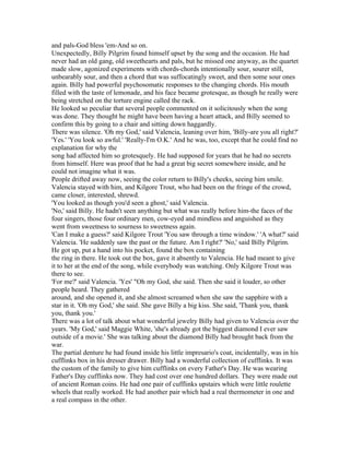 and pals-God bless 'em-And so on.
Unexpectedly, Billy Pilgrim found himself upset by the song and the occasion. He had
never had an old gang, old sweethearts and pals, but he missed one anyway, as the quartet
made slow, agonized experiments with chords-chords intentionally sour, sourer still,
unbearably sour, and then a chord that was suffocatingly sweet, and then some sour ones
again. Billy had powerful psychosomatic responses to the changing chords. His mouth
filled with the taste of lemonade, and his face became grotesque, as though he really were
being stretched on the torture engine called the rack.
He looked so peculiar that several people commented on it solicitously when the song
was done. They thought he might have been having a heart attack, and Billy seemed to
confirm this by going to a chair and sitting down haggardly.
There was silence. 'Oh my God,' said Valencia, leaning over him, 'Billy-are you all right?'
'Yes.' 'You look so awful.' 'Really-I'm O.K.' And he was, too, except that he could find no
explanation for why the
song had affected him so grotesquely. He had supposed for years that he had no secrets
from himself. Here was proof that he had a great big secret somewhere inside, and he
could not imagine what it was.
People drifted away now, seeing the color return to Billy's cheeks, seeing him smile.
Valencia stayed with him, and Kilgore Trout, who had been on the fringe of the crowd,
came closer, interested, shrewd.
'You looked as though you'd seen a ghost,' said Valencia.
'No,' said Billy. He hadn't seen anything but what was really before him-the faces of the
four singers, those four ordinary men, cow-eyed and mindless and anguished as they
went from sweetness to sourness to sweetness again.
'Can I make a guess?' said Kilgore Trout 'You saw through a time window.' 'A what?' said
Valencia. 'He suddenly saw the past or the future. Am I right?' 'No,' said Billy Pilgrim.
He got up, put a hand into his pocket, found the box containing
the ring in there. He took out the box, gave it absently to Valencia. He had meant to give
it to her at the end of the song, while everybody was watching. Only Kilgore Trout was
there to see.
'For me?' said Valencia. 'Yes' "Oh my God, she said. Then she said it louder, so other
people heard. They gathered
around, and she opened it, and she almost screamed when she saw the sapphire with a
star in it. 'Oh my God,' she said. She gave Billy a big kiss. She said, 'Thank you, thank
you, thank you.'
There was a lot of talk about what wonderful jewelry Billy had given to Valencia over the
years. 'My God,' said Maggie White, 'she's already got the biggest diamond I ever saw
outside of a movie.' She was talking about the diamond Billy had brought back from the
war.
The partial denture he had found inside his little impresario's coat, incidentally, was in his
cufflinks box in his dresser drawer. Billy had a wonderful collection of cufflinks. It was
the custom of the family to give him cufflinks on every Father's Day. He was wearing
Father's Day cufflinks now. They had cost over one hundred dollars. They were made out
of ancient Roman coins. He had one pair of cufflinks upstairs which were little roulette
wheels that really worked. He had another pair which had a real thermometer in one and
a real compass in the other.
 