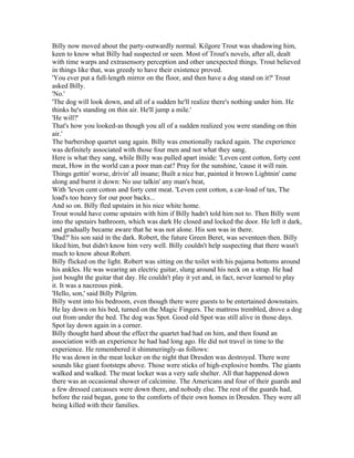 Billy now moved about the party-outwardly normal. Kilgore Trout was shadowing him,
keen to know what Billy had suspected or seen. Most of Trout's novels, after all, dealt
with time warps and extrasensory perception and other unexpected things. Trout believed
in things like that, was greedy to have their existence proved.
'You ever put a full-length mirror on the floor, and then have a dog stand on it?' Trout
asked Billy.
'No.'
'The dog will look down, and all of a sudden he'll realize there's nothing under him. He
thinks he's standing on thin air. He'll jump a mile.'
'He will?'
That's how you looked-as though you all of a sudden realized you were standing on thin
air.'
The barbershop quartet sang again. Billy was emotionally racked again. The experience
was definitely associated with those four men and not what they sang.
Here is what they sang, while Billy was pulled apart inside: 'Leven cent cotton, forty cent
meat, How in the world can a poor man eat? Pray for the sunshine, 'cause it will rain.
Things gettin' worse, drivin' all insane; Built a nice bar, painted it brown Lightnin' came
along and burnt it down: No use talkin' any man's beat,
With 'leven cent cotton and forty cent meat. 'Leven cent cotton, a car-load of tax, The
load's too heavy for our poor backs...
And so on. Billy fled upstairs in his nice white home.
Trout would have come upstairs with him if Billy hadn't told him not to. Then Billy went
into the upstairs bathroom, which was dark He closed and locked the door. He left it dark,
and gradually became aware that he was not alone. His son was in there.
'Dad?' his son said in the dark. Robert, the future Green Beret, was seventeen then. Billy
liked him, but didn't know him very well. Billy couldn't help suspecting that there wasn't
much to know about Robert.
Billy flicked on the light. Robert was sitting on the toilet with his pajama bottoms around
his ankles. He was wearing an electric guitar, slung around his neck on a strap. He had
just bought the guitar that day. He couldn't play it yet and, in fact, never learned to play
it. It was a nacreous pink.
'Hello, son,' said Billy Pilgrim.
Billy went into his bedroom, even though there were guests to be entertained downstairs.
He lay down on his bed, turned on the Magic Fingers. The mattress trembled, drove a dog
out from under the bed. The dog was Spot. Good old Spot was still alive in those days.
Spot lay down again in a corner.
Billy thought hard about the effect the quartet had had on him, and then found an
association with an experience he had had long ago. He did not travel in time to the
experience. He remembered it shimmeringly-as follows:
He was down in the meat locker on the night that Dresden was destroyed. There were
sounds like giant footsteps above. Those were sticks of high-explosive bombs. The giants
walked and walked. The meat locker was a very safe shelter. All that happened down
there was an occasional shower of calcimine. The Americans and four of their guards and
a few dressed carcasses were down there, and nobody else. The rest of the guards had,
before the raid began, gone to the comforts of their own homes in Dresden. They were all
being killed with their families.
 