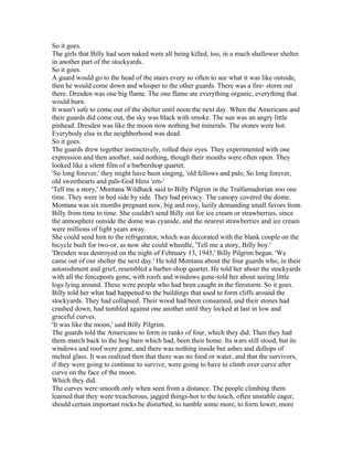 So it goes.
The girls that Billy had seen naked were all being killed, too, in a much shallower shelter
in another part of the stockyards.
So it goes.
A guard would go to the head of the stairs every so often to see what it was like outside,
then he would come down and whisper to the other guards. There was a fire- storm out
there. Dresden was one big flame. The one flame ate everything organic, everything that
would burn.
It wasn't safe to come out of the shelter until noon the next day. When the Americans and
their guards did come out, the sky was black with smoke. The sun was an angry little
pinhead. Dresden was like the moon now nothing but minerals. The stones were hot.
Everybody else in the neighborhood was dead.
So it goes.
The guards drew together instinctively, rolled their eyes. They experimented with one
expression and then another, said nothing, though their mouths were often open. They
looked like a silent film of a barbershop quartet.
'So long forever,' they might have been singing, 'old fellows and pals; So long forever,
old sweethearts and pals-God bless 'em-'
'Tell me a story,' Montana Wildhack said to Billy Pilgrim in the Tralfamadorian zoo one
time. They were in bed side by side. They had privacy. The canopy covered the dome.
Montana was six months pregnant now, big and rosy, lazily demanding small favors from
Billy from time to time. She couldn't send Billy out for ice cream or strawberries, since
the atmosphere outside the dome was cyanide, and the nearest strawberries and ice cream
were millions of light years away.
She could send him to the refrigerator, which was decorated with the blank couple on the
bicycle built for two-or, as now she could wheedle, 'Tell me a story, Billy boy.'
'Dresden was destroyed on the night of February 13, 1945,' Billy Pilgrim began. 'We
came out of our shelter the next day.' He told Montana about the four guards who, in their
astonishment and grief, resembled a barber-shop quartet. He told her about the stockyards
with all the fenceposts gone, with roofs and windows gone-told her about seeing little
logs lying around. These were people who had been caught in the firestorm. So it goes.
Billy told her what had happened to the buildings that used to form cliffs around the
stockyards. They had collapsed. Their wood had been consumed, and their stones had
crashed down, had tumbled against one another until they locked at last in low and
graceful curves.
'It was like the moon,' said Billy Pilgrim.
The guards told the Americans to form in ranks of four, which they did. Then they had
them march back to the hog barn which had, been their home. Its wars still stood, but its
windows and roof were gone, and there was nothing inside but ashes and dollops of
melted glass. It was realized then that there was no food or water, and that the survivors,
if they were going to continue to survive, were going to have to climb over curve after
curve on the face of the moon.
Which they did.
The curves were smooth only when seen from a distance. The people climbing them
learned that they were treacherous, jagged things-hot to the touch, often unstable eager,
should certain important rocks be disturbed, to tumble some more, to form lower, more
 